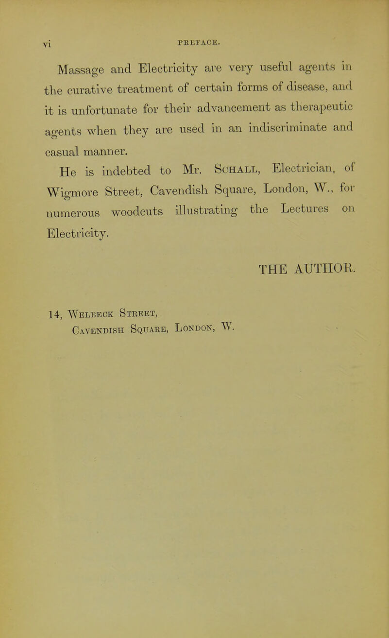 Massage and Electricity are very useful agents in the curative treatment of certain forms of disease, and it is unfortunate for their advancement as therapeutic agents when they are used in an indiscriminate and casual manner. He is indebted to Mr. Schall, Electrician, of Wigmore Street, Cavendish Square, London, W., for numerous woodcuts illustrating the Lectures on Electricity. THE AUTHOR. 14, Welbeck Street, Cavendish Square, London, W.