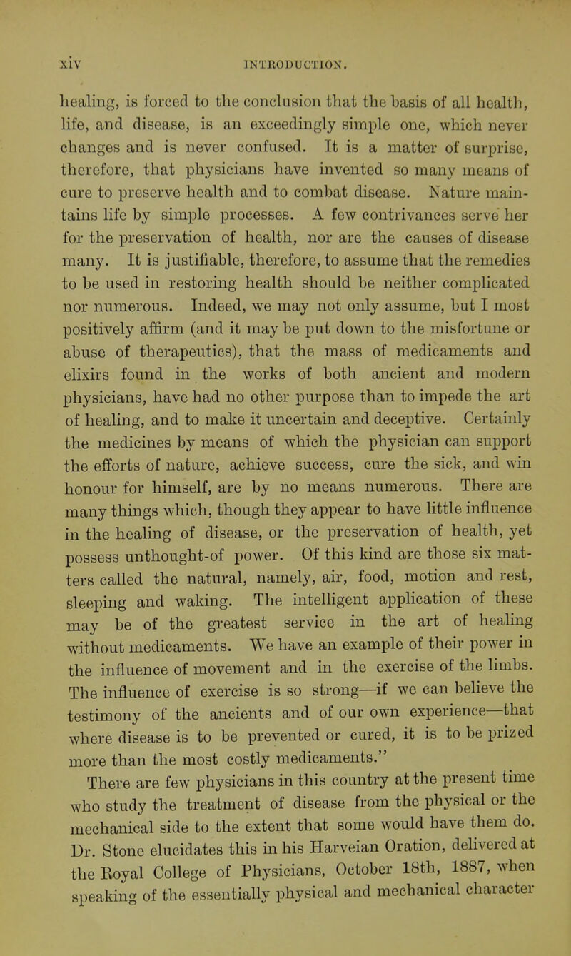 healing, is forced to the conclusion that the basis of all health, life, and disease, is an exceedingly simple one, which never changes and is never confused. It is a matter of surprise, therefore, that physicians have invented so many means of cure to preserve health and to combat disease. Nature main- tains life by simple processes. A few contrivances serve her for the preservation of health, nor are the causes of disease many. It is justifiable, therefore, to assume that the remedies to be used in restoring health should be neither complicated nor numerous. Indeed, we may not only assume, but I most positively affirm (and it may be put down to the misfortune or abuse of therapeutics), that the mass of medicaments and elixirs found in the works of both ancient and modern physicians, have had no other purpose than to impede the art of healing, and to make it uncertain and deceptive. Certainly the medicines by means of which the physician can support the efforts of nature, achieve success, cure the sick, and win honour for himself, are by no means numerous. There are many things which, though they appear to have little influence in the healing of disease, or the preservation of health, yet possess unthought-of power. Of this kind are those six mat- ters called the natural, namely, air, food, motion and rest, sleeping and waking. The intelligent application of these may be of the greatest service in the art of healing without medicaments. We have an example of their power in the influence of movement and in the exercise of the limbs. The influence of exercise is so strong—if we can believe the testimony of the ancients and of our own experience—that where disease is to be prevented or cured, it is to be prized more than the most costly medicaments. There are few physicians in this country at the present time who study the treatment of disease from the physical or the mechanical side to the extent that some would have them do. Dr. Stone elucidates this in his Harveian Oration, delivered at the Koyal College of Physicians, October 18th, 1887, when speaking of the essentially physical and mechanical character
