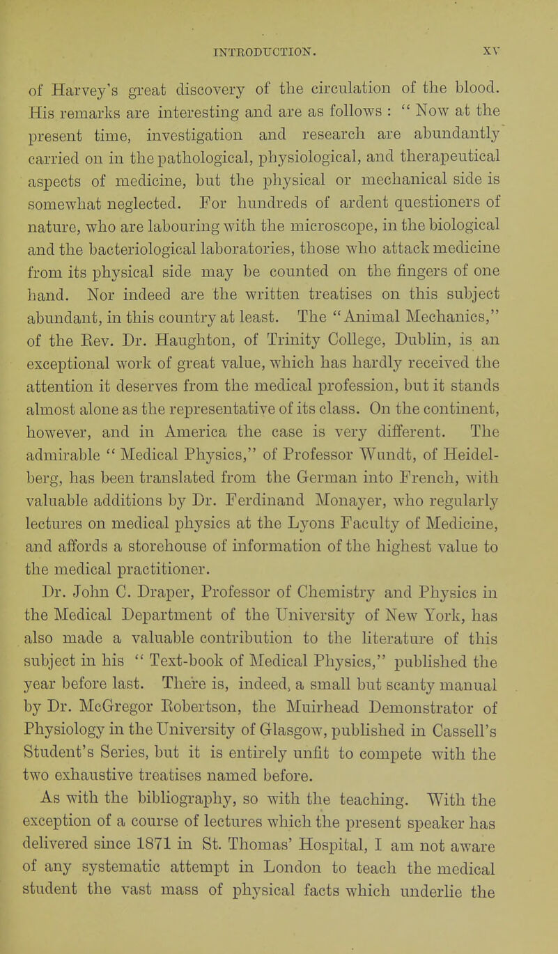 of Harvey's great discovery of the circulation of the blood. His remarks are interesting and are as follows :  Now at the present time, investigation and research are abundantly carried on in the pathological, physiological, and therapeutical aspects of medicine, but the physical or mechanical side is somewhat neglected. For hundreds of ardent questioners of nature, who are labouring with the microscope, in the biological and the bacteriological laboratories, those who attack medicine from its physical side may be counted on the fingers of one hand. Nor indeed are the written treatises on this subject abundant, in this country at least. The Animal Mechanics, of the Eev. Dr. Haughton, of Trinity College, Dublin, is an exceptional work of great value, which has hardly received the attention it deserves from the medical profession, but it stands almost alone as the representative of its class. On the continent, however, and in America the case is very different. The admirable  Medical Physics, of Professor Wundt, of Heidel- berg, has been translated from the German into French, with valuable additions by Dr. Ferdinand Monayer, who regularly lectures on medical physics at the Lyons Faculty of Medicine, and affords a storehouse of information of the highest value to the medical practitioner. Dr. John C. Draper, Professor of Chemistry and Physics in the Medical Department of the University of New York, has also made a valuable contribution to the literature of this subject in his  Text-book of Medical Physics, published the year before last. There is, indeed, a small but scanty manual by Dr. McGregor Bobertson, the Muirhead Demonstrator of Physiology in the University of Glasgow, published in Cassell's Student's Series, but it is entirely unfit to compete with the two exhaustive treatises named before. As with the bibliography, so with the teaching. With the exception of a course of lectures which the present speaker has delivered since 1871 in St. Thomas' Hospital, I am not aware of any systematic attempt in London to teach the medical student the vast mass of physical facts which underlie the