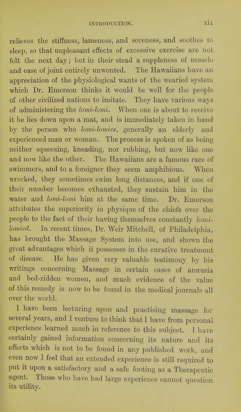 relieves the stiffness, lameness, and soreness, and soothes to sleep, so that unpleasant effects of excessive exercise are not felt the next day; but hi their stead a suppleness of muscle and ease of joint entirely unwonted. The Hawaiians have an appreciation of the physiological wants of the wearied system which Dr. Emerson thinks it would be well for the people of other civilized nations to imitate. They have various ways of administering the lomi-lomi. When one is about to receive it he lies down upon a mat, and is immediately taken in hand by the person who lomi-lomies, generally an elderly and experienced man or woman. The process is spoken of as being neither squeezing, kneading, nor rubbing, but now like one and now like the other. The Hawaiians are a famous race of swimmers, and to a foreigner they seem amphibious. When wrecked, they sometimes swim long distances, and if one of their number becomes exhausted, they sustain him in the water and lomi-lomi him at the same time. Dr. Emerson attributes the superiority in physique of the chiefs over the people to the fact of their having themselves constantly lomi- lomied. In recent times, Dr. Weir Mitchell, of Philadelphia, has brought the Massage System into use, and shown the great advantages which it possesses in the curative treatment of disease. He has given very valuable testimony by his writings concerning Massage in certain cases of anemia and bed-ridden women, and much evidence of the value of this remedy is now to be found in the medical journals all over the world. I have been lecturing upon and practising massage for several years, and I venture to think that I have from personal experience learned much in reference to this subject. I have certainly gained information concerning its nature and its effects which is not to be found in any published work, and even now I feel that an extended experience is still required to put it upon a satisfactory and a safe footing as a Therapeutic agent. Those who have had large experience cannot question its utility.