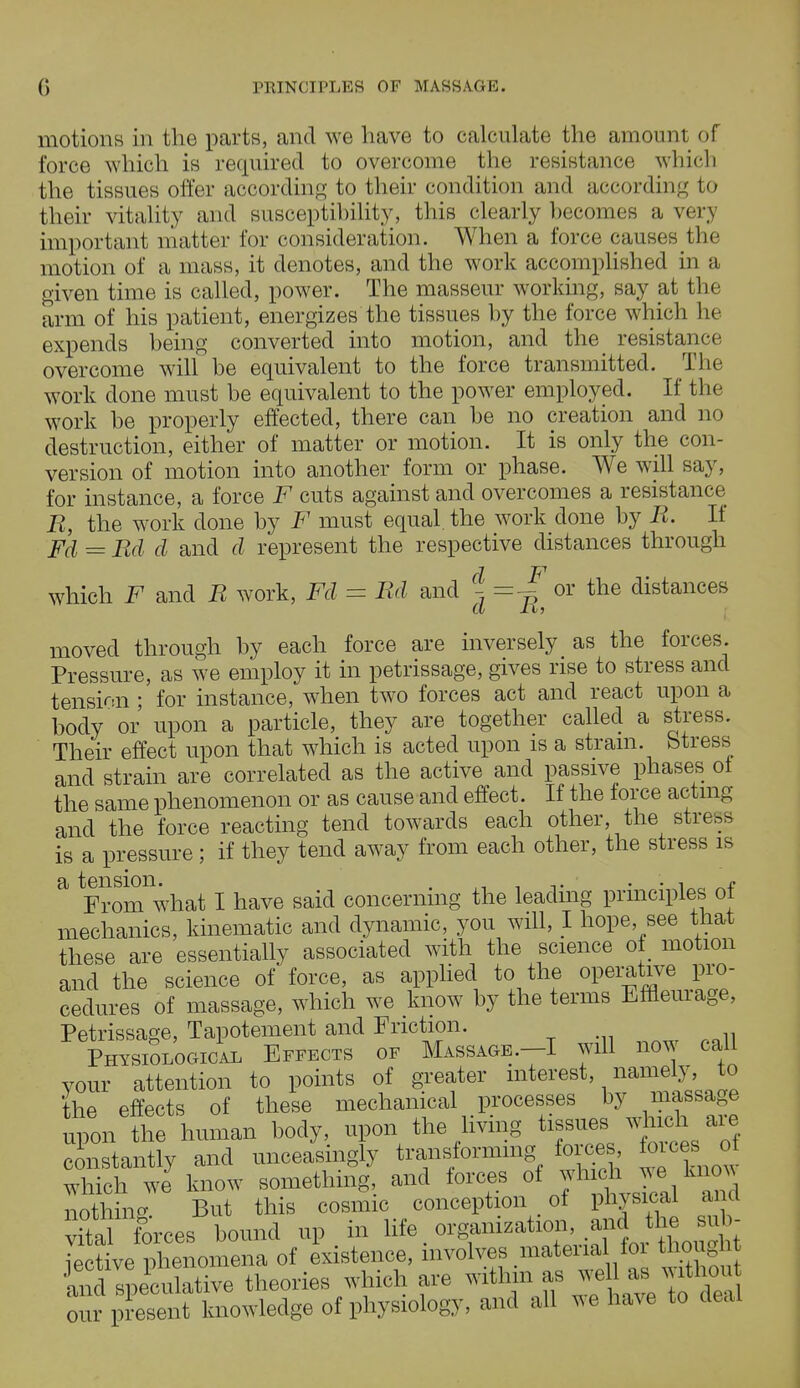 motions in the parts, and we have to calculate the amount of force which is required to overcome the resistance which the tissues offer according to their condition and according to their vita lily and susceptibility, this clearly becomes a verj important 1 natter for consideration. When a force causes the motion of a mass, it denotes, and the work accomplished in a given time is called, power. The masseur working, say at the arm of his patient, energizes the tissues by the force which he expends being converted into motion, and the resistance overcome will be equivalent to the force transmitted. The work done must be equivalent to the power employed. If the work be properly effected, there can be no creation and no destruction, either of matter or motion. It is only the con- version of motion into another form or phase. We will say, for instance, a force F cuts against and overcomes a resistance R, the work done by F must equal the work done by R. If Fd=Rd d and d represent the respective distances through which F and R work, Fd = Rd and ^ = ^ or the distances moved through by each force are inversely as the forces. Pressure, as we employ it in petrissage, gives rise to stress and tension ; for instance, when two forces act and react upon a body or upon a particle, they are together called a stress. Their effect upon that which is acted upon is a strain, Stress and strain are correlated as the active and passive phases ol the same phenomenon or as cause and effect. If the force acting and the force reacting tend towards each other, the stress is a pressure ; if they tend away from each other, the stress is a tension. . . . , - From what I have said concerning the leading principles ol mechanics, kinematic and dynamic, you will, I hope see that these are essentially associated with the science ot motion and the science of force, as applied to the operative pro- cedures of massage, which we know by the terms Effleurage, Petrissage, Tapotement and Friction. Physiological Effects of Massage.-I will now call your attention to points of greater interest, namely, to the effects of these mechanical processes by massage upon the human body, upon the living tissues which are constantly and unceasingly transforming forces forces o which we know something, and forces of J^,^ nothing But this cosmic conception of physical ana vtl forces bound up in ^.^^.^^Si iective phenomena of existence, involves material loi thought Keculative theories which are within^ jeU asi withou our present knowledge of physiology, and all we have to deal