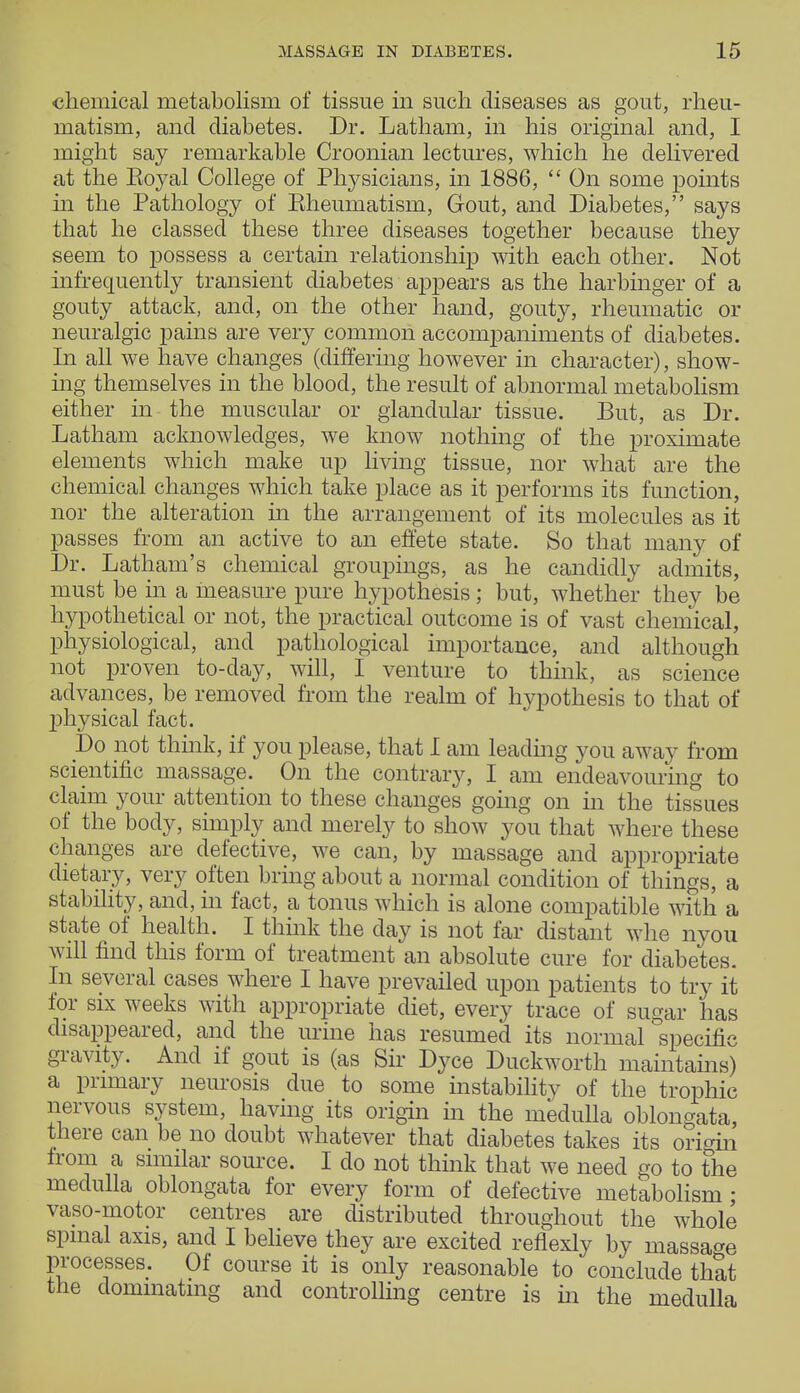 chemical metabolism of tissue in such diseases as gout, rheu- matism, and diabetes. Dr. Latham, in his original and, I might say remarkable Croonian lectures, which he delivered at the Boyal College of Physicians, in 1886,  On some points in the Pathology of Eheumatism, Gout, and Diabetes, says that he classed these three diseases together because they seem to possess a certain relationship with each other. Not infrequently transient diabetes appears as the harbinger of a gouty attack, and, on the other hand, gouty, rheumatic or neuralgic pains are very common accompaniments of diabetes. In all we have changes (differing however in character), show- ing themselves in the blood, the result of abnormal metabolism either in the muscular or glandular tissue. But, as Dr. Latham acknowledges, we know nothing of the proximate elements which make up living tissue, nor what are the chemical changes which take place as it performs its function, nor the alteration in the arrangement of its molecules as it passes from an active to an effete state. So that many of Dr. Latham's chemical groupings, as he candidly admits, must be in a measure pure hypothesis; but, whether they be hypothetical or not, the practical outcome is of vast chemical, physiological, and pathological importance, and although not proven to-day, will, I venture to think, as science advances, be removed from the realm of hypothesis to that of physical fact. Do not think, if you please, that I am leading you away from scientific massage. On the contrary, I am endeavouring to claim your attention to these changes going on in the tissues of the body, simply and merely to show you that where these changes are defective, we can, by massage and appropriate dietary, very often bring about a normal condition of things, a stability, and, in fact, a tonus which is alone compatible with a state of health. I think the day is not far distant whe nyou will find this form of treatment an absolute cure for diabetes. In several cases where I have prevailed upon patients to try it lor six weeks with appropriate diet, every trace of sugar has disappeared, and the urine has resumed its normal specific gravity. And if gout is (as Sir Dyce Duckworth maintains) a primary neurosis due to some instability of the trophic nervous system, having its origin in the medulla oblongata, there can be no doubt whatever that diabetes takes its origin from a similar source. I do not think that we need go to the medulla oblongata for every form of defective metabolism; vaso-motor centres are distributed throughout the whole spinal axis, and I believe they are excited reflexly by massage processes. Of course it is only reasonable to conclude that the dominating and controlling centre is in the medulla