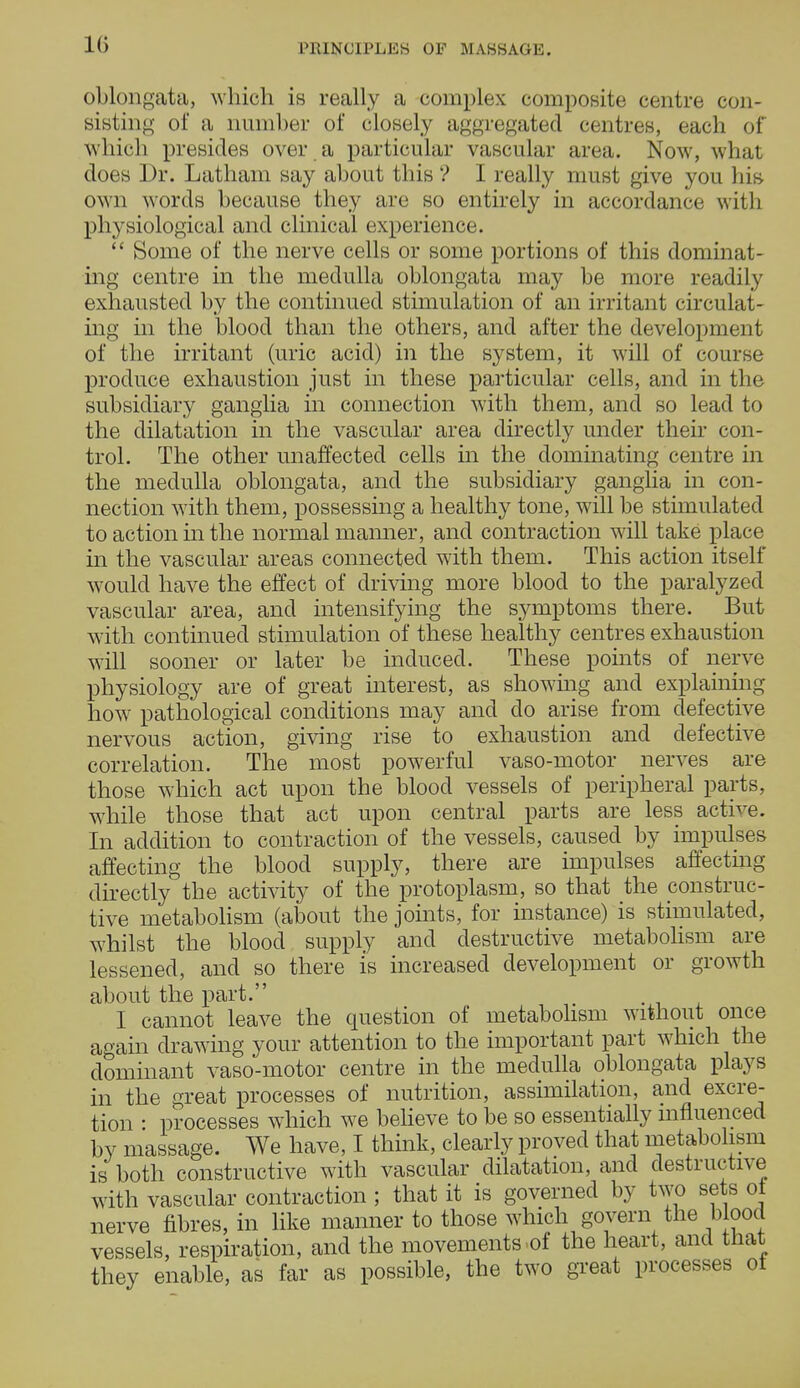 10 oblongata, which is really a complex composite centre con- sisting of a number of closely aggregated centres, each of which presides over a particular vascular area. Now, what does Dr. Latham say about this ? I really must give you his own words because they are so entirely in accordance with physiological and clinical experience.  Some of the nerve cells or some portions of this dominat- ing centre in the medulla oblongata may be more readily exhausted by the continued stimulation of an irritant circulat- ing in the blood than the others, and after the development of the irritant (uric acid) in the system, it will of course produce exhaustion just in these particular cells, and in the subsidiary ganglia in connection with them, and so lead to the dilatation in the vascular area directly under their con- trol. The other unaffected cells in the dominating centre in the medulla oblongata, and the subsidiary ganglia in con- nection with them, possessing a healthy tone, will be stimulated to action in the normal manner, and contraction will take place in the vascular areas connected with them. This action itself would have the effect of driving more blood to the paralyzed vascular area, and intensifying the symptoms there. But with continued stimulation of these healthy centres exhaustion will sooner or later be induced. These points of nerve physiology are of great interest, as showing and explaining how pathological conditions may and do arise from defective nervous action, giving rise to exhaustion and defective correlation. The most powerful vaso-motor nerves are those which act upon the blood vessels of peripheral parts, while those that act upon central parts are less active. In addition to contraction of the vessels, caused by impulses affecting the blood supply, there are impulses affecting directly the activity of the protoplasm, so that the construc- tive metabolism (about the joints, for instance) is stimulated, whilst the blood supply and destructive metabolism are lessened, and so there is increased development or growth about the part. I cannot leave the question of metabolism without once again drawing your attention to the important part which the dominant vaso-motor centre in the medulla oblongata plays in the great processes of nutrition, assimilation, and excre- tion : processes which we believe to be so essentially influenced by massage. We have, I think, clearly proved that metabolism is both constructive with vascular dilatation, and destructive with vascular contraction ; that it is governed by two sets ot nerve fibres, in like manner to those which govern the blood vessels, respiration, and the movements.of the heart, and that they enable, as far as possible, the two great processes of