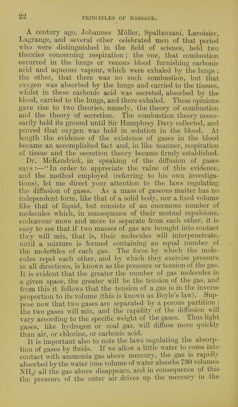 A century ago, Johannes Midler, Spallanzani, Lavoisier,. Lagrange, and several other celebrated men of that period who were distinguished in the field of science, held two theories concerning respiration; the one, that combustion occurred in the lungs or venous blood furnishing carbonic acid and aqueous vapour, which were exhaled by the lungs ;. the other, that there was no such combustion, but that oxygen was absorbed by the lungs and carried to the tissues,, whilst in these carbonic acid was secreted, absorbed by the blood, carried to the lungs, and there exhaled. These opinions- gave rise to two theories, namely, the theory of combustion and the theory of secretion. The combustion theory neces- sarily held its ground until Sir Humphrey Davy collected, and proved that oxygen was held in solution in the blood. At length the evidence of the existence of gases in the blood became an accomplished fact and, in like manner, respiration of tissue and the secretion theory became firmly established. Dr. McKendrick, in speaking of the diffusion of gases- says:—In order to appreciate the value of this evidence, and the method employed (referring to his own investiga- tions), let me direct your attention to the laws regulating the diffusion of gases. As a mass of gaseous matter has no independent form, like that of a solid body, nor a fixed volume like that of liquid, but consists of an enormous number of molecules which, in consequence of their mutual repulsions, endeavour more and more to separate from each other, it is easy to see that if two masses of gas are brought into contact they will mix, that is, their molecules will interpenetrate, until a mixture is formed containing an equal number of the molecules of each gas. The force by which the mole- cules repel each other, and by which they exercise pressure in all directions, is known as the pressure or tension of the gas.. It is evident that the greater the number of gas molecules in a given space, the greater will be the tension of the gas, and from this it follows that the tension of a gas is hi the inverse proportion to its volume (this is known as Bo}<le's law). Sup- pose now that two gases are separated by a porous partition : the two gases will mix, and the rapidity of the diffusion will vary according to the specific weight of the gases. Thus light gases, like hydrogen or coal gas, will diffuse more qmckly than air, or chlorine, or carbonic acid. It is important also to note the laws regulating the absorp- tion of gases by fluids. If we allow a little water to pome into contact with ammonia gas above mercury, the gas is rapidly absorbed by the water (one volume of water absorbs 730 volumes NH3) all the gas above disappears, and in consequence of tins the'pressure of the outer air drives up the mercury m the