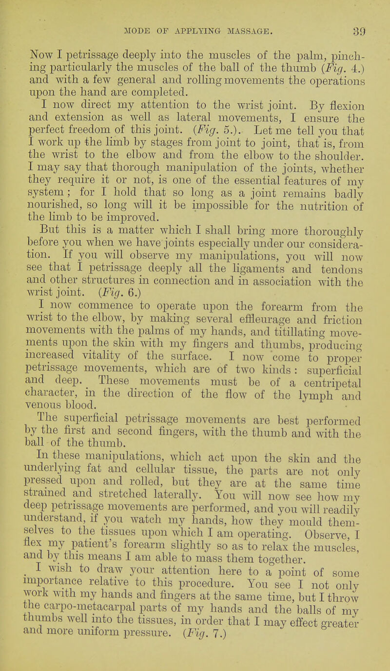 Now I petrissage deeply into the muscles of the palm, pinch- ing particularly the muscles of the ball of the thumb {Fig. 4.) and with a few general and rolling movements the operations upon the hand are completed. I now direct my attention to the wrist joint. By flexion and extension as well as lateral movements, I ensure the perfect freedom of this joint. {Fig. 5.). Let me tell you that I work up the limb by stages from joint to joint, that is, from the wrist to the elbow and from the elbow to the shoulder. I may say that thorough manipulation of the joints, whether they require it or not, is one of the essential features of my system ; for I hold that so long as a joint remains badly nourished, so long will it be impossible for the nutrition of the limb to be improved. But this is a matter which I shall bring more thoroughly before you when we have joints especially under our considera- tion. If you will observe my manipulations, you will now see that I petrissage deeply all the ligaments and tendons and other structures in connection and in association with the wrist joint. {Fig. 6.) I now commence to operate upon the forearm from the wrist to the elbow, by making several effleurage and friction movements with the palms of my hands, and titillating move- ments upon the skin with my fingers and thumbs, producing increased vitality of the surface. I now come to proper petrissage movements, which are of two kinds: superficial and deep. These movements must be of a centripetal character, in the direction of the flow of the lymph and venous blood. The superficial petrissage movements are best performed by the first and second fingers, with the thumb and with the ball of the thumb. In these manipulations, which act upon the skin and the underlying fat and cellular tissue, the parts are not only pressed upon and rolled, but they are at the same time strained and stretched laterally. You will now see how my deep petrissage movements are performed, and you will readily understand, if you watch my hands, how they mould them- selves to the tissues upon which I am operating. Observe, I flex my patient's forearm slightly so as to relax the muscles, and by this means I am able to mass them together. . 1 wish to your attention here to a point of some importance relative to this procedure. You see I not only work with my hands and fingers at the same time, but I throw the carpo-metacarpal parts of my hands and the balls of my thumbs well into the tissues, in order that I may effect greater and more uniform pressure. {Fig. 7.)