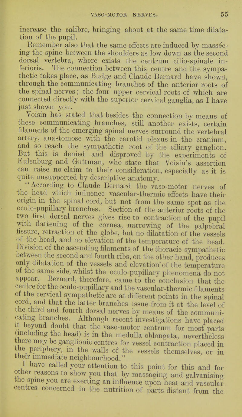 increase the calibre, bringing about at the same time dilata- tion of the pupil. Remember also that the same effects are induced by massee- ing the spine between the shoulders as low down as the second dorsal vertebra, where exists the centrum cilio-spinale in- ferioris. The connection between this centre and the sympa- thetic takes place, as Budge and Claude Bernard have shown, through the communicating branches of the anterior roots of the spinal nerves; the four upper cervical roots of which are connected directly with the superior cervical ganglia, as I have just shown you. Voisin has stated that besides the connection by means of these communicating branches, still another exists, certain filaments of the emerging spinal nerves surround the vertebral artery, anastomose with the carotid plexus in the cranium, and so reach the sympathetic root of the ciliary ganglion. But this is denied and disproved by the experiments of Eulenburg and Guttman, who state that Voisin's assertion can raise no claim to their consideration, especially as it is quite unsupported by descriptive anatomy. According to Claude Bernard the vaso-motor nerves of the head which influence vascular-thermic effects have their origin in the spinal cord, but not from the same spot as the oculo-pupillary branches. Section of the anterior roots of the two first dorsal nerves gives rise to contraction of the pupil with flattening of the cornea, narrowing of the palpebral fissure, retraction of the globe, but no dilatation of the vessels of the head, and no elevation of the temperature of the head. Division of the ascending filaments of the thoracic sympathetic between the second and fourth ribs, on the other hand, produces only dilatation of the vessels and elevation'of the temperature of the same side, whilst the oculo-pupillary phenomena do not appear. Bernard, therefore, came to the conclusion that the centre for the oculo-pupillary and the vascular-thermic filaments of the cervical sympathetic are at different points in the spinal cord, and that the latter branches issue from it at the level of the third and fourth dorsal nerves by means of the communi- cating branches. Although recent investigations have placed it beyond doubt that the vaso-motor centrum for most parts (including the head) is in the medulla oblongata, nevertheless there may be ganglionic centres for vessel contraction placed in the periphery, m the walls of the vessels themselves, or in their immediate neighbourhood. I have called your attention to this point for this and for other reasons to show you that by massaging and galvanising the spine you are exerting an influence upon heat and vascular centres concerned in the nutrition of parts distant from the