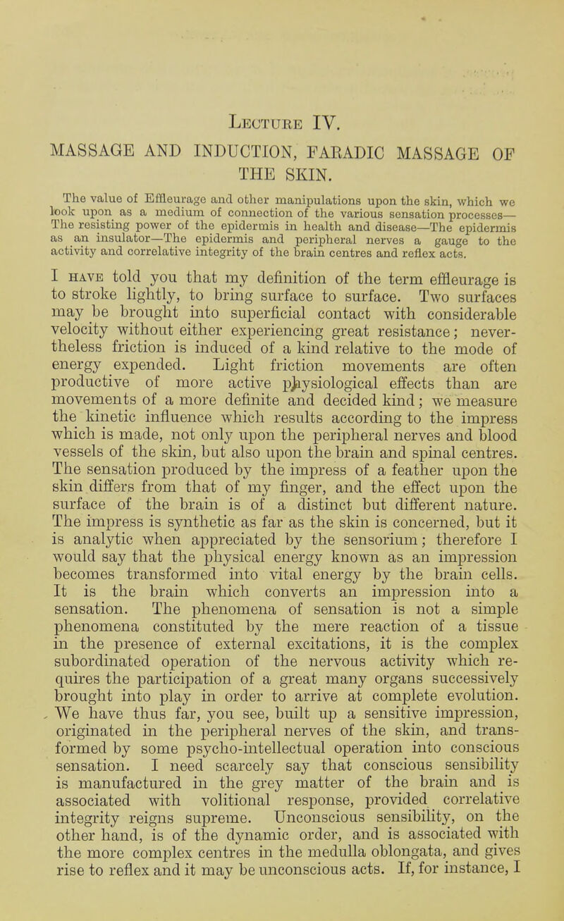 Lecture IV. MASSAGE AND INDUCTION, FAKADIC MASSAGE OF THE SKIN. The value of Effleurage and other manipulations upon the skin, which we look upon as a medium of connection of the various sensation processes— The resisting power of the epidermis in health and disease—The epidermis as an insulator—The epidermis and peripheral nerves a gauge to the activity and correlative integrity of the brain centres and reflex acts. I have told you that my definition of the term effleurage is to stroke lightly, to bring surface to surface. Two surfaces may be brought into superficial contact with considerable velocity without either experiencing great resistance; never- theless friction is induced of a kind relative to the mode of energy expended. Light friction movements are often productive of more active physiological effects than are movements of a more definite and decided kind; we measure the kinetic influence which results according to the impress which is made, not only upon the peripheral nerves and blood vessels of the skin, but also upon the brain and spinal centres. The sensation produced by the impress of a feather upon the skin differs from that of my finger, and the effect upon the surface of the brain is of a distinct but different nature. The impress is synthetic as far as the skin is concerned, but it is analytic when appreciated by the sensorium; therefore I would say that the physical energy known as an impression becomes transformed into vital energy by the brain cells. It is the brain which converts an impression into a sensation. The phenomena of sensation is not a simple phenomena constituted by the mere reaction of a tissue in the presence of external excitations, it is the complex subordinated operation of the nervous activity which re- quires the participation of a great many organs successively brought into play in order to arrive at complete evolution. , We have thus far, you see, built up a sensitive impression, originated in the peripheral nerves of the skin, and trans- formed by some psycho-intellectual operation into conscious sensation. I need scarcely say that conscious sensibility is manufactured in the grey matter of the brain and is associated with volitional response, provided correlative integrity reigns supreme. Unconscious sensibility, on the other hand, is of the dynamic order, and is associated with the more complex centres in the medulla oblongata, and gives rise to reflex and it may be unconscious acts. If, for instance, I