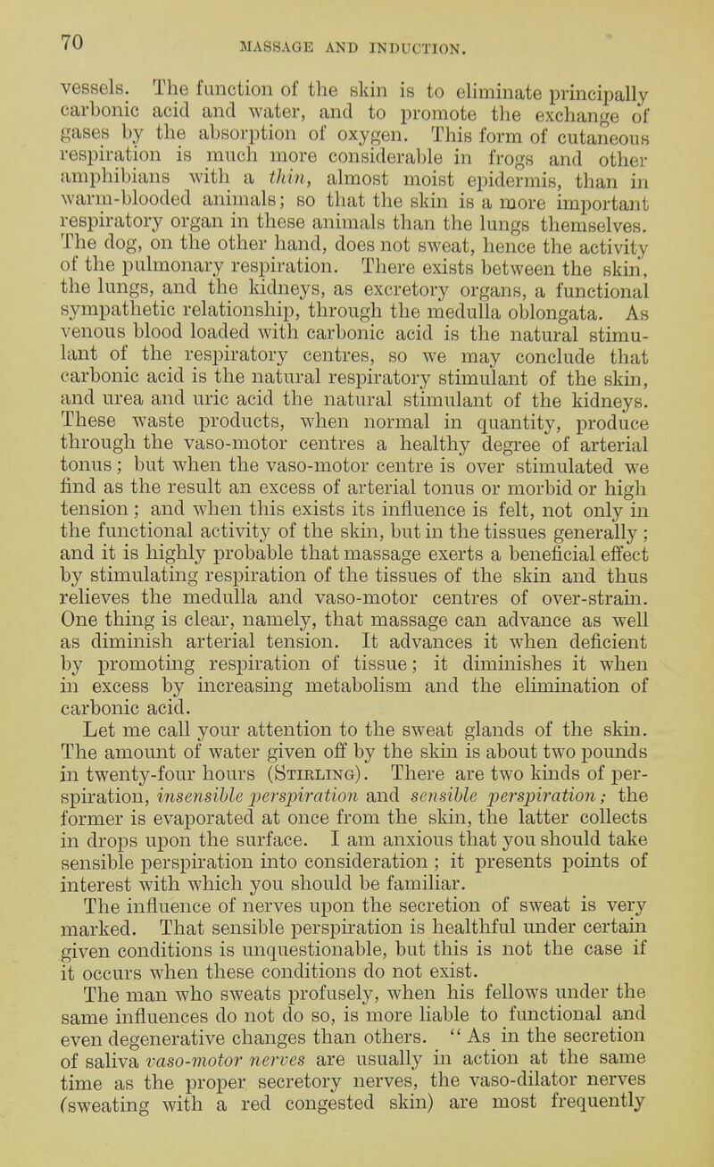 vessels. The function of the skin is to eliminate principally carbonic acid and water, and to promote the exchange of gases by the absorption of oxygen. This form of cutaneous respiration is much more considerable in frogs and other amphibians with a thin, almost moist epidermis, than in warm-blooded animals; so that the skin is a more important respiratory organ in these animals than the lungs themselves. The dog, on the other hand, does not sweat, hence the activity of the pulmonary respiration. There exists between the skin, the lungs, and the kidneys, as excretory organs, a functional sympathetic relationship, through the medulla oblongata. As venous blood loaded with carbonic acid is the natural stimu- lant of the respiratory centres, so we may conclude that carbonic acid is the natural respiratory stimulant of the skin, and urea and uric acid the natural stimulant of the kidneys. These waste products, when normal in quantity, produce through the vaso-motor centres a healthy degree of arterial tonus ; but when the vaso-motor centre is over stimulated we find as the result an excess of arterial tonus or morbid or high tension; and when this exists its influence is felt, not only in the functional activity of the skin, but in the tissues generally ; and it is highly probable that massage exerts a beneficial effect by stimulating respiration of the tissues of the skin and thus relieves the medulla and vaso-motor centres of over-strain. One thing is clear, namely, that massage can advance as well as diminish arterial tension. It advances it when deficient by promoting respiration of tissue; it diminishes it when in excess by increasing metabolism and the elimination of carbonic acid. Let me call your attention to the sweat glands of the skin. The amount of water given off by the skin is about two pounds in twenty-four hours (Stirling). There are two kinds of per- spiration, insensible perspiration and sensible perspiration; the former is evaporated at once from the skin, the latter collects in drops upon the surface. I am anxious that you should take sensible perspiration into consideration ; it presents points of interest with which you should be familiar. The influence of nerves upon the secretion of sweat is very marked. That sensible perspiration is healthful under certain given conditions is unquestionable, but this is not the case if it occurs when these conditions do not exist. The man who sweats profusely, when his fellows under the same influences do not do so, is more liable to functional and even degenerative changes than others.  As in the secretion of saliva vaso-motor nerves are usually in action at the same time as the proper secretory nerves, the vaso-dilator nerves (sweating with a red congested skin) are most frequently