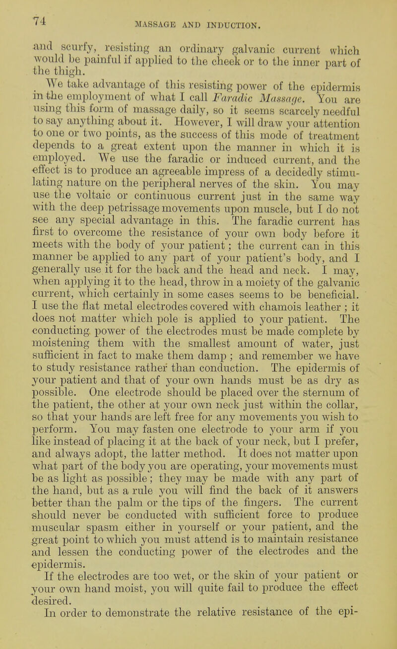 and scurfy, resisting an ordinary galvanic current which would he painful if applied to the cheek or to the inner part of the thigh. We take advantage of this resisting power of the epidermis in the employment of what I call Faradic Massage. You are using this form of massage daily, so it seems scarcely needful to say anything about it. However, I will draw your attention to one or two points, as the success of this mode of treatment depends to a great extent upon the manner in which it is employed. We use the faradic or induced current, and the effect is to produce an agreeable impress of a decidedly stimu- lating nature on the peripheral nerves of the skin. You may use the voltaic or continuous current just in the same way with the deep petrissage movements upon muscle, but I do not see any special advantage in this. The faradic current has first to overcome the resistance of your own body before it meets with the body of your patient; the current can in this manner be applied to any part of your patient's body, and I generally use it for the back and the head and neck. I may, when applying it to the head, throw in a moiety of the galvanic current, which certainly in some cases seems to be beneficial. I use the flat metal electrodes covered with chamois leather ; it does not matter which pole is applied to your patient. The conducting power of the electrodes must be made complete by moistening them with the smallest amount of water, just sufficient in fact to make them damp ; and remember we have to study resistance rather than conduction. The epidermis of your patient and that of your own hands must be as dry as possible. One electrode should be placed over the sternum of the patient, the other at your own neck just within the collar, so that your hands are left free for any movements you wish to perform. You may fasten one electrode to your arm if you like instead of placing it at the back of your neck, but I prefer, and always adopt, the latter method. It does not matter upon what part of the body you are operating, your movements must be as light as possible; they may be made with any part of the hand, but as a rule you will find the back of it answers better than the palm or the tips of the fingers. The current should never be conducted with sufficient force to produce muscular spasm either in yourself or your patient, and the great point to which you must attend is to maintain resistance and lessen the conducting power of the electrodes and the epidermis. If the electrodes are too wet, or the skin of your patient or your own hand moist, you will quite fail to produce the effect desired. In order to demonstrate the relative resistance of the epi-