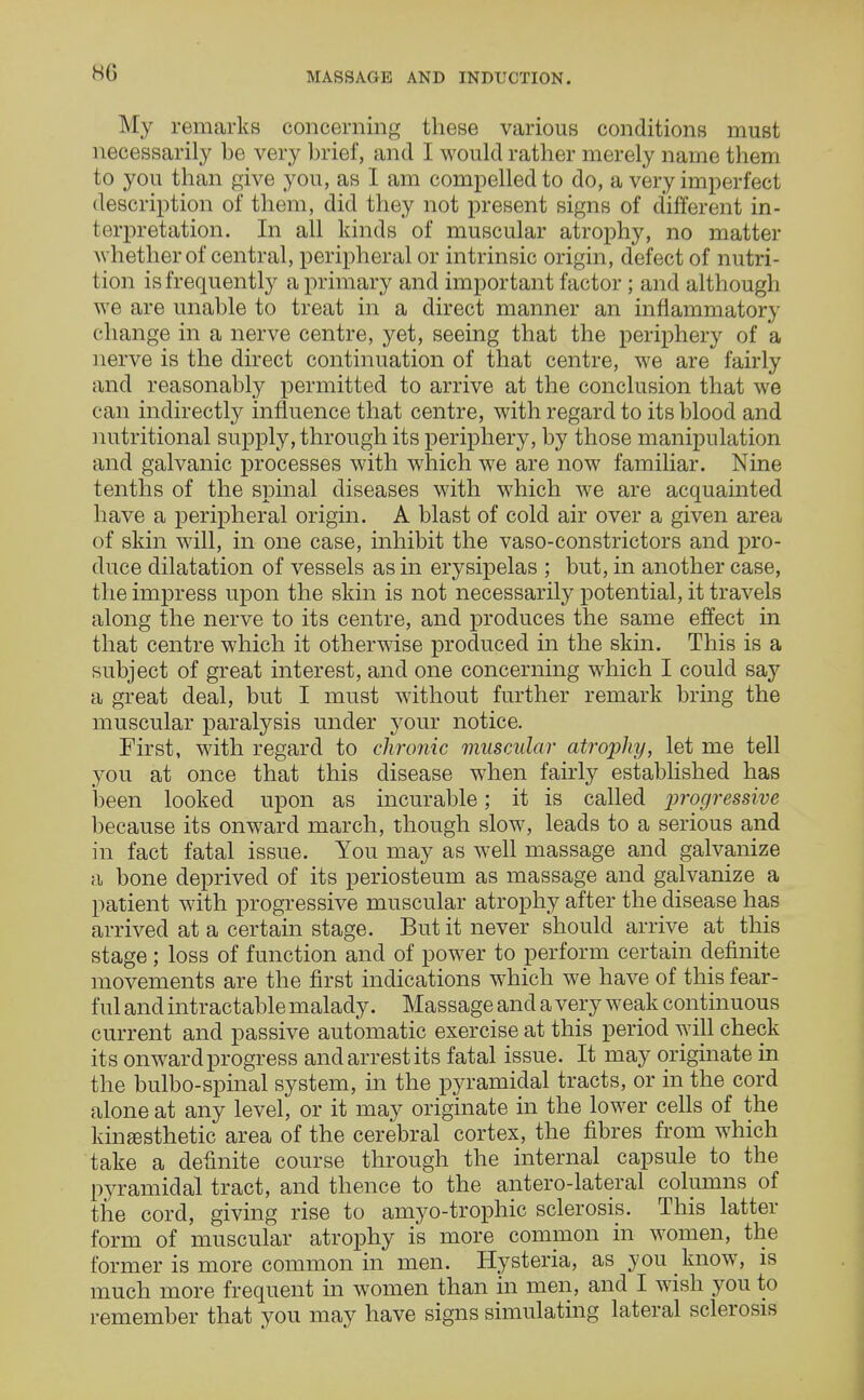 HG My remarks concerning these various conditions must necessarily be very brief, and I would rather merely name them to you than give you, as I am compelled to do, a very imperfect description of them, did they not present signs of different in- terpretation. In all kinds of muscular atrophy, no matter whether of central, peripheral or intrinsic origin, defect of nutri- tion is frequently a primary and important factor ; and although we are unable to treat in a direct manner an inflammatory change in a nerve centre, yet, seeing that the periphery of a nerve is the direct continuation of that centre, we are fairly and reasonably permitted to arrive at the conclusion that we can indirectly influence that centre, with regard to its blood and nutritional supply, through its periphery, by those manipulation and galvanic processes with which we are now familiar. Nine tenths of the spinal diseases with which we are acquainted have a peripheral origin. A blast of cold air over a given area of skin will, in one case, inhibit the vaso-constrictors and pro- duce dilatation of vessels as in erysipelas ; but, in another case, the impress upon the skin is not necessarily potential, it travels along the nerve to its centre, and produces the same effect in that centre which it otherwise produced in the skin. This is a subject of great interest, and one concerning which I could say a great deal, but I must without further remark bring the muscular paralysis under your notice. First, with regard to chronic muscular atrophy, let me tell you at once that this disease when fairly established has been looked upon as incurable; it is called progressive because its onward march, though slow, leads to a serious and in fact fatal issue. You may as well massage and galvanize a bone deprived of its periosteum as massage and galvanize a patient with progressive muscular atrophy after the disease has arrived at a certain stage. But it never should arrive at this stage ; loss of function and of power to perform certain definite movements are the first indications which we have of this fear- ful and intractable malady. Massage and a very weak continuous current and passive automatic exercise at this period will check its onward progress and arrest its fatal issue. It may originate in the bulbo-spinal system, in the pyramidal tracts, or in the cord alone at any level, or it may originate in the lower cells of the kinesthetic area of the cerebral cortex, the fibres from which take a definite course through the internal capsule to the pyramidal tract, and thence to the antero-lateral columns of the cord, giving rise to amyo-trophic sclerosis. This latter form of muscular atrophy is more common in women, the former is more common in men. Hysteria, as you know, is much more frequent in women than in men, and I wish you to remember that you may have signs simulating lateral sclerosis