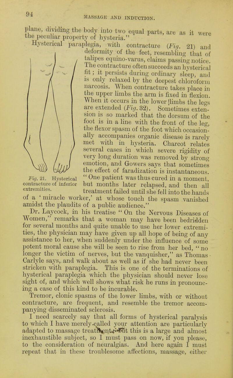 MASSAGE AND INDUCTION. plane, dividing the body into two equal parts, are as it were the peculiar property of hysteria. Hysterical paraplegia, with contracture {Fig. 21) and deformity of the feet, resembling that of talipes equino-varus, claims passing notice, ihe contracture often succeeds an hysterical ht; it persists during ordinary sleep, and is only relaxed by the deepest chloroform narcosis. When contracture takes place in the upper limbs the arm is fixed in flexion. When it occurs in the lower [limbs the legs are extended (Fig. 32). Sometimes exten- sion is so marked that the dorsum of the foot is in a line with the front of the leg, the flexor spasm of the foot which occasion- ally accompanies organic disease is rarely met with in hysteria. Charcot relates several cases in which severe rigidity of very long duration was removed by strong emotion, and Gowers says that sometimes the effect of faradization is instantaneous.  One patient was thus cured in a moment, but months later relapsed, and then all treatment failed until she fell into the hands of a ' miracle worker,' at whose touch the spasm vanished amidst the plaudits of a public audience. Dr. Laycock, in his treatise  On the Nervous Diseases of Women, remarks that a woman may have been bedridden for several months and quite unable to use her lower extremi- ties, the physician may have given up all hope of being of any assistance to her, when suddenly under the influence of some potent moral cause she will be seen to rise from her bed, no longer the victim of nerves, but the vanquisher, as Thomas • Carlyle says,, and walk about as well as if she had never been stricken with paraplegia. This is one of the terminations of hysterical paraplegia which the physician should never lose sight of, and which well shows what risk he runs in pronounc- ing a case of this kind to be incurable. Tremor, clonic spasms of the lower limbs, with or without contracture, are frequent, and resemble the tremor accom- panying disseminated sclerosis. I need scarcely say that all forms of hysterical paralysis to which I have merely-called your attention are particularly adapted to massage treatl^irt^Sut this is a large and almost inexhaustible subject, so I must pass on now, if you please, to the consideration of neuralgias. And here again I must repeat that in these troublesome affections, massage, either Fig. 21. Hysterical contracture of inferior extremities.