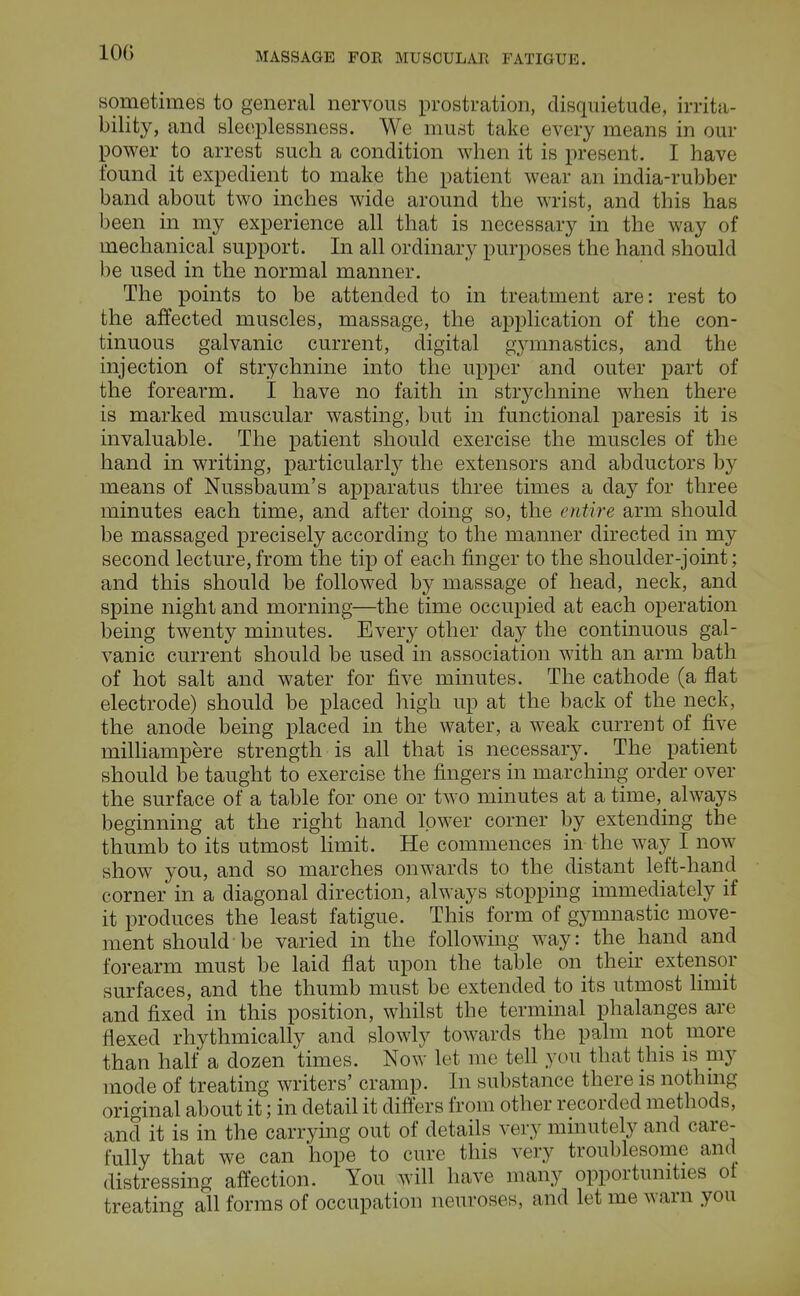 sometimes to general nervous prostration, disquietude, irrita- bility, and sleeplessness. We must take every means in our power to arrest such a condition when it is present. I have found it expedient to make the patient wear an india-rubber band about two inches wide around the wrist, and this has been in my experience all that is necessary in the way of mechanical support. In all ordinary purposes the hand should be used in the normal manner. The points to be attended to in treatment are: rest to the affected muscles, massage, the application of the con- tinuous galvanic current, digital gymnastics, and the injection of strychnine into the upper and outer part of the forearm. I have no faith in strychnine when there is marked muscular wasting, but in functional paresis it is invaluable. The patient should exercise the muscles of the hand in writing, particular^ the extensors and abductors by means of Nussbaum's apparatus three times a day for three minutes each time, and after doing so, the entire arm should be massaged precisely according to the manner directed in my second lecture, from the tip of each finger to the shoulder-joint; and this should be followed by massage of head, neck, and spine night and morning—the time occupied at each operation being twenty minutes. Every other day the continuous gal- vanic current should be used in association with an arm bath of hot salt and water for five minutes. The cathode (a flat electrode) should be placed high up at the back of the neck, the anode being placed in the water, a weak current of five milliampere strength is all that is necessary. The patient should be taught to exercise the fingers in marching order over the surface of a table for one or two minutes at a time,_ always beginning at the right hand lower corner by extending the thumb to its utmost limit. He commences in the way I now show you, and so marches onwards to the distant left-hand corner in a diagonal direction, always stopping immediately if it produces the least fatigue. This form of gymnastic move- ment should be varied in the following way: the hand and forearm must be laid flat upon the table on their extensor surfaces, and the thumb must be extended to its utmost limit and fixed in this position, whilst the terminal phalanges are flexed rhythmically and slowly towards the palm not more than half a dozen times. Now let me tell you that this is my mode of treating writers' cramp. In substance there is nothing original about it; in detail it differs from other recorded methods, and it is in the carrying out of details very minutely and care- fully that we can hope to cure this very troublesome and distressing affection. You will have many opportunities ot treating all forms of occupation neuroses, and let me warn you