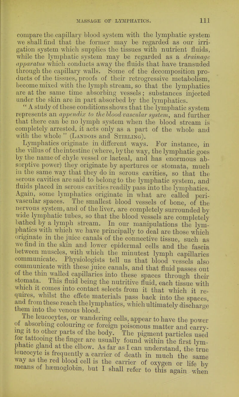 compare the capillary blood system with the lymphatic system we shall find that the former may be regarded as our irri- gation system which supplies the tissues with nutrient fluids, while the lymphatic system may be regarded as a drainage apparatus which conducts away the fluids that have transuded through the capillary walls. Some of the decomposition pro- ducts of the tissues, proofs of their retrogressive metabolism, become mixed with the lymph stream, so that the lymphatics are at the same time absorbing vessels; substances injected under the skin are in part absorbed by the lymphatics.  A study of these conditions shows that the lymphatic system represents an appendix to the blood vascular system, and further that there can be no lymph system when the blood stream is completely arrested, it acts only as a part of the whole and with the whole  (Landois and Stirling). Lymphatics originate in different ways. For instance, in the villus of the intestine (where, by the way, the lymphatic goes by the name of chyle vessel or lacteal, and has enormous ab- sorptive power) they originate by apertures or stomata, much in the same way that they do in serous cavities, so that the serous cavities are said to belong to the lymphatic system, and fluids placed in serous cavities readily pass into the lymphatics. Again, some lymphatics originate in what are called peri- vascular spaces. The smallest blood vessels of bone, of the nervous system, and of the liver, are completely surrounded by wide lymphatic tubes, so that the blood vessels are completely bathed by a lymph stream. In our manipulations the lym- phatics with which we have principally to deal are those which originate in the juice canals of the connective tissue, such as we find in the skin and lower epidermal cells and the fascia between muscles, with which the minutest lymph capillaries communicate. Physiologists tell us that blood vessels also communicate with these juice canals, and that fluid passes out ot the thm walled capillaries into these spaces through their stomata. This fluid being the nutritive fluid, each tissue with which it comes into contact selects from it that which it re- quires, whilst the effete materials pass back into the spaces and from these reach the lymphatics, which ultimately discharge them into the venous blood. & The leucocytes, or wandering cells, appear to have the power ot absorbing colouring or foreign poisonous matter and carry- ing it to other parts of the body. The pigment particles used loi tattooing the finger are usually found within the first lym- phatic gland at the elbow. As far as I can understand, the true leucocyte is frequently a carrier of death in much the same way as the red blood cell is the carrier of oxygen or life by means of hemoglobin, but I shall refer to this again when