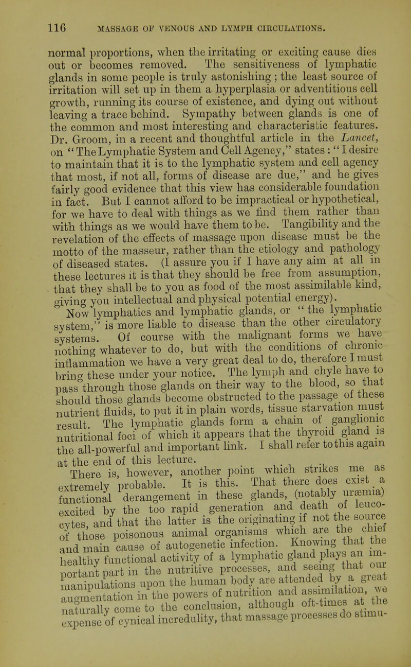 normal proportions, when the irritating or exciting cause dies out or becomes removed. The sensitiveness of lymphatic glands in some people is truly astonishing ; the least source of irritation will set up in them a hyperplasia or adventitious cell growth, running its course of existence, and dying out without leaving a trace behind. Sympathy between glands is one of the common and most interesting and characteristic features. Dr. Groom, in a recent and thoughtful article in the Lancet, on  The Lymphatic System and Cell Agency, states :  I desire to maintain that it is to the lymphatic system and cell agency that most, if not all, forms of disease are due, and he gives fairly good evidence that this view has considerable foundation in fact. But I cannot afford to be impractical or hypothetical, for we have to deal with things as we find them rather than with things as we would have them to be. Tangibility and the revelation of the effects of massage upon disease must be the motto of the masseur, rather than the etiology and pathology of diseased states. (I assure you if I have any aim at all m these lectures it is that they should be free from assumption, that they shall be to you as food of the most assimilable kind, o-iving you intellectual and physical potential energy). ° Now lymphatics and lymphatic glands, or  the lymphatic system, is more liable to disease than the other circulatory systems. Of course with the malignant forms we have nothing whatever to do, but with the conditions of chronic inflammation we have a very great deal to do, therefore I must bring these under your notice. The lymph and chyle have to pass through those glands on their way to the blood, so that should those glands become obstructed to the passage_ ot these nutrient fluids, to put it in plain words, tissue starvation must result The lymphatic glands form a chain ot ganglionic nutritional foci of which it appears that the thyroid gland is the all-powerful and important link. I shall refer to this again at the end of this lecture. There is, however, another point which strikes me as extremely probable. It is this. That there does exist a functional derangement in these glands (notably uremia) excited by the too rapid generation and death of leuco- cytes and that the latter is the originating if not the source of thote poisonous animal organisms which are the chief • nd main cause of autogenetic infection. Knowing that the healthy functional activity of a lymphatic gland plays an irn- ortant part in the nutritive processes, and seeing that our SDulationTupon the human body are attended by a great Etf&nPthe powers of nutritinn and «m^ion. we r^hirillv come to the conclusion, although oft-times at tiie S£KSS2 incredulity, that massage processes do stimu-