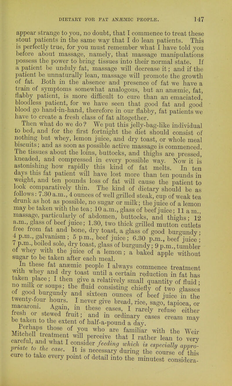 appear strange to you, no doubt, that I commence to treat these stout patients in the same way that I do lean patients. This is perfectly true, for you must remember what I have told you before about massage, namely, that massage manipulations possess the power to bring tissues into their normal state. If a patient be unduly fat, massage will decrease it; and if the patient be unnaturally lean, massage will promote the growth of fat. Both in the absence and presence of fat we have a train of symptoms somewhat analogous, but an anemic, fat, flabby patient, is more difficult to cure than an emaciated, bloodless patient, for we have seen that good fat and good blood go hand-in-hand, therefore in our flabby, fat patients we have to create a fresh class of fat altogether. Then what do we do ? We put this jelly-bag-like individual to bed, and for the first fortnight the diet should consist of nothing but whey, lemon juice, and dry toast, or whole meal biscuits; and as soon as possible active massage is commenced. The tissues about the loins, buttocks, and thighs are pressed,' kneaded, and compressed in every possible way. Now it is astonishing how rapidly this kind of fat melts. In ten days this fat patient will have lost more than ten pounds in weight, and ten pounds loss of fat will cause the patient to look comparatively thin. The kind of dietary should be as follows: 7.30 a.m., 4 ounces of well grilled steak, cup of weak tea drunk as hot as possible, no sugar or milk; the juice of a lemon may be taken with the tea; 10 a.m., glass of beef juice; 11 am massage, particularly of abdomen, buttocks, and thighs ■ 12 a.m. glass of beef juice; 1.30, two thick grilled mutton cutlets tree from fat and bone, dry toast, a glass of good burgundy; 4 p.m. galvanism; 5 p.m., beef juice ; 6.30 p.m., beef juice ; 7 p.m., boiled sole, dry toast, glass of burgundy; 9 p.m., tumbler of whey with the juice of a lemon; a baked apple without sugar to be taken after each meal. In these fat aneemic people I always commence treatment with whey and dry toast until a certain reduction in fat has taken place; I then give a relatively small quantity of fluid ■ no milk or soups; the fluid consisting chiefly of two glasses of good burgundy and sixteen ounces of beef juice m the m^n? A°U -B- • n!Ter giVG bread' rice' sag° tapioi, o? macaiom. Again, m these cases, I rarely refuse either fresh or stewed fruit; and in ordinary cases c^eam m'y be taken to the extent of half-a-pound a day. 7 perhaps those of you who are familiar with the Weir Mitchell treatment will perceive that I rather lean to very vr atItf 1 t7Sid6r feeding wMch is ^cMyaJprl pnate to the case. It is necessary during the course of this cure to take every point of detail into the rinu^n*<to£