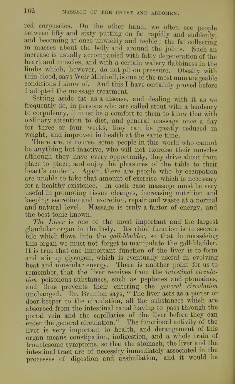 U\'2 red corpuscles. On the other hand, we often Bee people between fifty and sixty putting on fat rapidly and suddenly, and becoming at once unwieldy and feeble ; the fat collecting in masses about the belly and around the joints. Such an increase is usually accompanied with fatty degeneration of the heart and muscles, and with a certain watery fiabbiness in the limbs which, however, do not pit on pressure. Obesity with thin blood, says Weir Mitchell, is one of the most unmanageable conditions I know of. And this I have certainly proved before I adopted the massage treatment. Setting aside fat as a disease, and dealing with it as we frequently do, in persons who are called stout with a tendency to corpulency, it must be a comfort to them to know that with ordinary attention to diet, and general massage once a day for three or four weeks, they can be greatly reduced iii weight, and improved in health at the same time. There are, of course, some people in this world who cannot be anything but inactive, who will not exercise their muscles although they have every opportunity, they drive about from place to place, and enjoy the pleasures of the table to their heart's content. Again, there are people who by occupation are unable to take that amount of exercise which is necessary for a healthy existence. In each case massage must be very useful in promoting tissue changes, increasing nutrition and keeping secretion and excretion, repair and waste at a normal and natural level. Massage is truly a factor of energy, and the best tonic known. The Liver is one of the most important and the largest glandular organ in the body. Its chief function is to secrete bile which flows into the gall-bladder, so that in masseeing this organ we must not forget to manipulate the gall-bladder. It is true that one important function of the liver is to form and stir up glycogen, which is eventually useful in evolving heat and muscular energy. There is another point for us to remember, that the liver receives from the intestinal circula- tion poisonous substances, such as peptones and ptomaines, and thus prevents their entering the general circulation unchanged. Dr. Brunton says,  The liver acts as a porter or door-keeper to the circulation, all the substances which are absorbed from the intestinal canal having to pass through the portal vein and the capillaries of the liver before they can enter the general circulation. The functional activity of the liver is very important to health, and derangement of this organ means constipation, indigestion, and a whole train of troublesome symptoms, so that the stomach, the liver and the intestinal tract are of necessity immediately associated in the processes of digestion and assimilation, and it would be