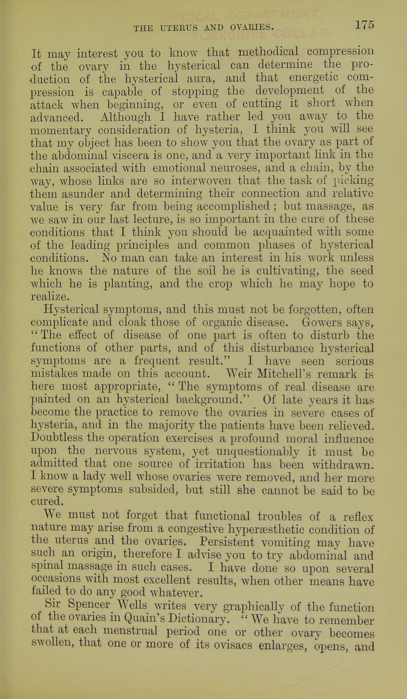 THE UTERUS AND OVARIES. It may interest you to know that methodical compression of the ovary in the hysterical can determine the pro- duction of the hysterical aura, and that energetic com- pression is capable of stopping the development of the attack when beginning, or even of cutting it short when advanced. Although I have rather led you away to the momentary consideration of hysteria, I think you will see that my object has been to show you that the ovary as part of the abdominal viscera is one, and a very important link in the chain associated with emotional neuroses, and a chain, by the way, whose links are so interwoven that the task of picking them asunder and determining their connection and relative value is very far from being accomplished ; but massage, as we saw in our last lecture, is so important in the cure of these conditions that I think you should be acquainted with some of the leading principles and common phases of hysterical conditions. No man can take an interest in his work unless he knows the nature of the soil he is cultivating, the seed which he is planting, and the crop which he may hope to realize. Hysterical symptoms, and this must not be forgotten, often complicate and cloak those of organic disease. Growers says,  The effect of disease of one part is often to disturb the functions of other parts, and of this disturbance hysterical symptoms are a frequent result. I have seen serious mistakes made on this account. Weir Mitchell's remark is here most appropriate,  The symptoms of real disease are painted on an hysterical background. Of late years it has become the practice to remove the ovaries in severe cases of hysteria, and in the majority the patients have been relieved. Doubtless the operation exercises a profound moral influence upon the nervous system, yet unquestionably it must be admitted that one source of irritation has been withdrawn. I know a lady well whose ovaries were removed, and her more severe symptoms subsided, but still she cannot be said to be cured. We must not forget that functional troubles of a reflex nature may arise from a congestive hyperaesthetic condition of the uterus and the ovaries. Persistent vomiting may have such an origin, therefore I advise you to try abdominal and spinal massage in such cases. I have done so upon several occasions with most excellent results, when other means have tailed to do any good whatever. Sir Spencer Wells writes very graphically of the function of the ovaries in Quain's Dictionary.  We have to remember that at each menstrual period one or other ovary becomes swollen, that one or more of its ovisacs enlarges, opens, and