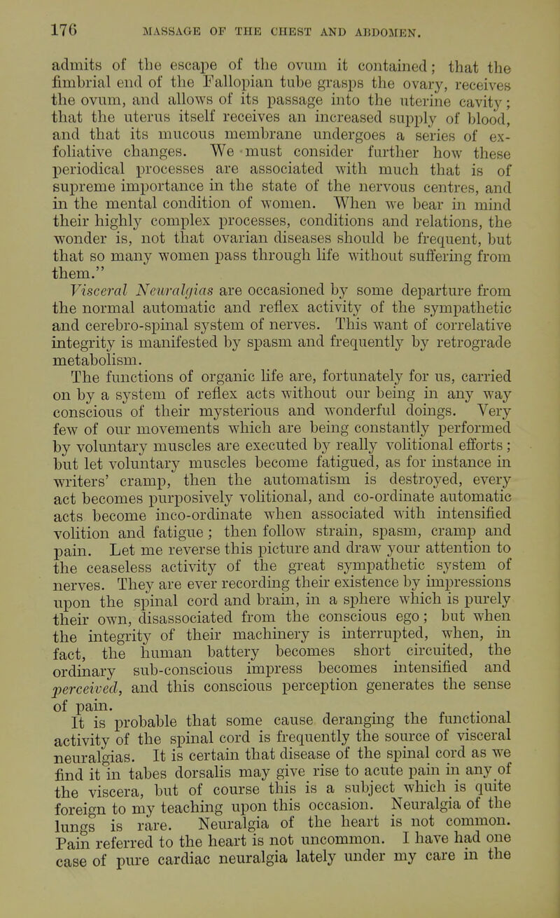 admits of the escape of the ovum it contained; that the fimbrial end of the Fallopian tube grasps the ovary, receives the ovum, and allows of its passage into the uterine cavity; that the uterus itself receives an increased supply of blood, and that its mucous membrane undergoes a series of ex- foliative changes. We must consider further how these periodical processes are associated with much that is of supreme importance in the state of the nervous centres, and in the mental condition of women. When we bear in mind their highly complex processes, conditions and relations, the wonder is, not that ovarian diseases should be frequent, but that so many women pass through life without suffering from them. Visceral Neuralgias are occasioned by some departure from the normal automatic and reflex activity of the sympathetic and cerebro-spinal system of nerves. This want of correlative integrity is manifested by spasm and frequently by retrograde metabolism. The functions of organic life are, fortunately for us, carried on by a system of reflex acts without our being in any way conscious of their mysterious and wonderful doings. Very few of our movements which are being constantly performed by voluntary muscles are executed by really volitional efforts; but let voluntary muscles become fatigued, as for instance in writers' cramp, then the automatism is destroyed, every act becomes purposively volitional, and co-ordinate automatic acts become inco-ordinate when associated with intensified volition and fatigue ; then follow strain, spasm, cramp and pain. Let me reverse this picture and draw your attention to the ceaseless activity of the great sympathetic system of nerves. They are ever recording their existence by impressions upon the spinal cord and brain, in a sphere which is purely their own, disassociated from the conscious ego; but when the integrity of their machinery is interrupted, when, in fact, the human battery becomes shorty circuited, the ordinary sub-conscious impress becomes intensified and perceived, and this conscious perception generates the sense of pain. . It is probable that some cause deranging the functional activity of the spinal cord is frequently the source of visceral neuralgias. It is certain that disease of the spinal cord as we find it in tabes dorsalis may give rise to acute pain in any of the viscera, but of course this is a subject which is quite foreign to my teaching upon this occasion. Neuralgia of the lungs is rare. Neuralgia of the heart is not common. Pain referred to the heart is not uncommon. I have had one case of pure cardiac neuralgia lately under my care m the