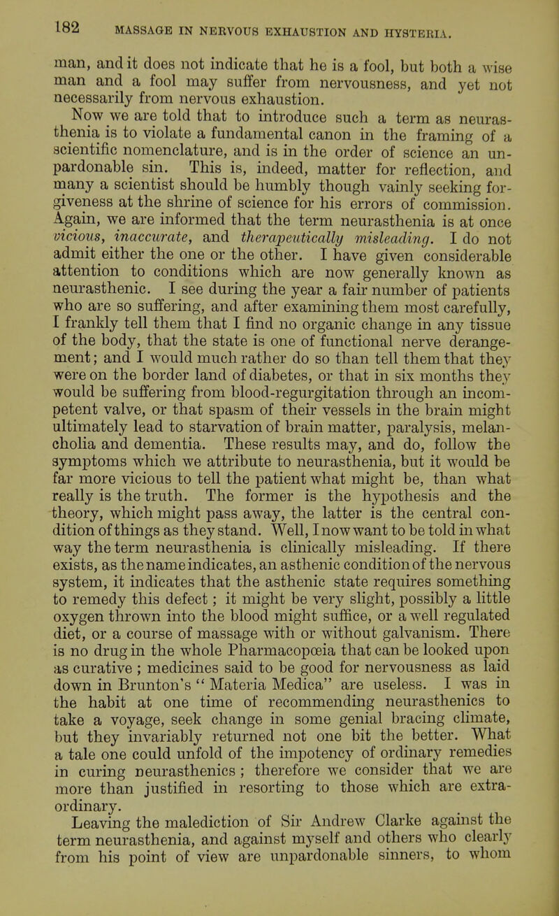 man, and it does not indicate that he is a fool, but both a wise man and a fool may suffer from nervousness, and yet not necessarily from nervous exhaustion. Now we are told that to introduce such a term as neuras- thenia is to violate a fundamental canon in the framing of a scientific nomenclature, and is in the order of science an un- pardonable sin. This is, indeed, matter for reflection, and many a scientist should be humbly though vainly seeking for- giveness at the shrine of science for his errors of commission. Again, we are informed that the term neurasthenia is at once vicious, inaccurate, and therapeutically misleading. I do not admit either the one or the other. I have given considerable attention to conditions which are now generally known as neurasthenic. I see during the year a fair number of patients who are so suffering, and after examining them most carefully, I frankly tell them that I find no organic change in any tissue of the body, that the state is one of functional nerve derange- ment ; and I would much rather do so than tell them that they were on the border land of diabetes, or that in six months they would be suffering from blood-regurgitation through an incom- petent valve, or that spasm of their vessels in the brain might ultimately lead to starvation of brain matter, paralysis, melan- cholia and dementia. These results may, and do, follow the symptoms which we attribute to neurasthenia, but it would be far more vicious to tell the patient what might be, than what really is the truth. The former is the hypothesis and the theory, which might pass away, the latter is the central con- dition of things as they stand. Well, Inow want to be told in what way the term neurasthenia is clinically misleading. If there exists, as the name indicates, an asthenic condition of the nervous system, it indicates that the asthenic state requires something to remedy this defect; it might be very slight, possibly a little oxygen thrown into the blood might suffice, or a w7ell regulated diet, or a course of massage with or without galvanism. There is no drug in the whole Pharmacopoeia that can be looked upon as curative ; medicines said to be good for nervousness as laid down in Brunton's  Materia Medica are useless. I was in the habit at one time of recommending neurasthenics to take a voyage, seek change in some genial bracing climate, but they invariably returned not one bit the better. What a tale one could unfold of the impotency of ordinary remedies in curing neurasthenics; therefore we consider that we are more than justified in resorting to those which are extra- ordinary. Leaving the malediction of Sir Andrew Clarke against the term neurasthenia, and against myself and others who clearly from his point of view are unpardonable sinners, to whom