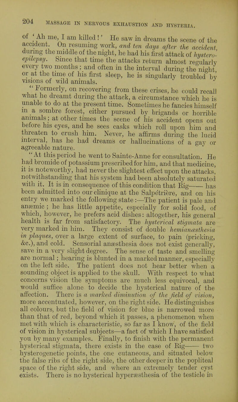 of ; Ah me I am killed !' He saw in dreams the scene of the accident On resuming work, and ten days after the accident, during the middle of the night, he had his first attack of hystero- epilepsy. Since that time the attacks return almost lWarly every two months ; and often in the interval during the'mght or at the time of his first sleep, he is singularly troubled by visions of wild animals. Formerly, on recovering from these crises, he could recall what he dreamt during the attack, a circumstance which he is unable to do at the present time. Sometimes he fancies himself m a sombre forest, either pursued by brigands or horrible animals; at other times the scene of his accident opens out before his eyes, and he sees casks which roll upon him and threaten to crush him. Never, he affirms during the lucid interval, has he had dreams or hallucinations of a gay or agreeable nature. At this period he went to Sainte-Anne for consultation. He had bromide of potassium prescribed for him, and that medicine, it is noteworthy, had never the slightest effect upon the attacks, notwithstanding that his system had been absolutely saturated with it. It is in consequence of this condition that Eig has been admitted into our clinique at the Salpetriere, and on his entry we marked the following state :—The patient is pale and anemic ; he has little appetite, especially for solid food, of which, however, he prefers acid dishes: altogether, his general health is far from satisfactory. The hysterical stigmata are very marked in him. They consist of double hemianesthesia in plaques, over a large extent of surface, to pain (pricking, &c), and cold. Sensorial anaesthesia does not exist generally, save in a very slight degree. The sense of taste and smelling are normal; hearing is blunted in a marked manner, especially on the left side. The patient does not hear better when a sounding object is applied to the skull. With respect to what concerns vision the symptoms are much less equivocal, and would suffice alone to decide the hysterical nature of the affection. There is a marked diminution of the field of vision, more accentuated, however, on the right side. He distinguishes all colours, but the field of vision for blue is narrowed more than that of red, beyond which it passes, a phenomenon when met with which is characteristic, so far as I know, of the field of vision in hysterical subjects—a fact of which I have satisfied you by many examples. Finally, to finish with the permanent hysterical stigmata, there exists in the case of Eig two hysterogenetic points, the one cutaneous, and situated below the false ribs of the right side, the other deeper in the popliteal space of the right side, and where an extremely tender cyst exists. There is no hysterical hyperesthesia of the testicle in