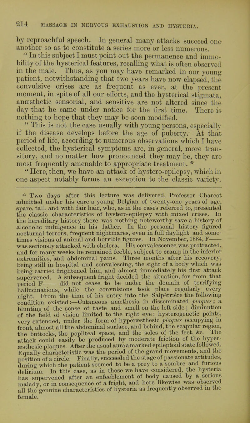 by reproachful speech. In general many attacks succeed one another so as to constitute a series more or less numerous.  In this subject I must point out the permanence and immo- bility of the hysterical features, recalling what is often observed in the male. Thus, as you may have remarked in our young patient, notwithstanding that two years have now elapsed, the convulsive crises are as frequent as ever, at the present moment, in spite of all our efforts, and the hysterical stigmata, anaesthetic sensorial, and sensitive are not altered since the day that he came under notice for the first time. There is nothing to hope that they may be soon modified.  This is not the case usually with young persons, especially if the disease develops before the age of puberty.- At that period of life, according to numerous observations which I have collected, the hysterical symptoms are, in general, more tran- sitory, and no matter how pronounced they may be, they are most frequently amenable to appropriate treatment. * Here, then, we have an attack of hystero-epilepsy, which in one aspect notably forms an exception to the classic variety. Two days after this lecture was delivered, Professor Charcot admitted under his care a young Belgian of twenty-one years of age, spare, tall, and with fair hair, who, as in the cases referred to, presented the classic characteristics of hystero-epilepsy with mixed crises. In the hereditary history there was nothing noteworthy save a history of alcoholic indulgence in his father. In the personal history figured nocturnal terrors, frequent nightmares, even in full daylight and some- times visions of animal and horrible figures. In November, 1884, F was seriously attacked with cholera. His convalescence was protracted, and for many weeks he remained feeble, subject to cramp in the inferior extremities, and abdominal pains. Three months after his recovery, being still in hospital and convalescing, the sight of a body which was being carried frightened him, and almost immediately his first attack supervened. A subsequent fright decided the situation, for from that period F did not cease to be under the domain of terrifying hallucinations, while the convulsions took place regularly every night. From the time of his entry into the Salpetriere the following condition existed:—Cutaneous anaethesia in disseminated plaques ; a blunting of the sense of taste and smell on the left side ; diminution of the field of vision limited to the right eye: hysterogenetic points, very extended, under the form of hypersesthesic plaques occupying in front, almost all the abdominal surface, and behind, the scapular region, the buttocks, the popliteal space, and the soles of the feet, &c. The attack could easily be produced by moderate friction of the hyper- resthesic plaques. After the usual auraamarked epileptoid state followed. Equally characteristic was the period of the grand movements, and the position of a circle. Finally, succeeded the stage of passionate attitudes, during which the patient seemed to be a prey to a sombre and furious delirium. In this case, as in those we have considered, the hysteria has supervened after an enfeeblement of body caused by a serious malady, or in consequence of a fright, and here likewise was observed all the genuine characteristics of hysteria as frequently observed in the female.