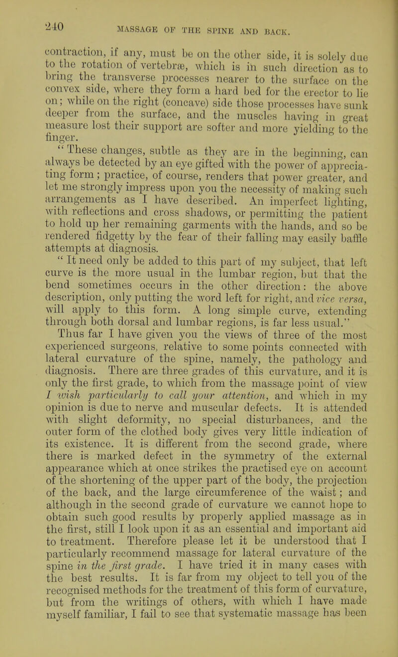 contraction, if any, must be on the other side, it is solely due to the rotation of vertebra, which is in such direction as to bring the transverse processes nearer to the surface on the convex side, where they form a hard bed for the erector to lie on; while on the right (concave) side those processes have sunk deeper from the surface, and the muscles having in great measure lost their support are softer and more yielding to the finger.  These changes, subtle as they are in the beginning, can always be detected by an eye gifted with the power of apprecia- ting form ; practice, of course, renders that power greater, and let me strongly impress upon you the necessity of making such arrangements as I have described. An imperfect lighting, with reflections and cross shadows, or permitting the patient to hold up her remaining garments with the hands, and so be rendered fidgetty by the fear of their falling may easily baffle attempts at diagnosis.  It need only be added to this part of my subject, that left curve is the more usual in the lumbar region, but that the bend sometimes occurs in the other direction: the above description, only putting the word left for right, and vice versa, will apply to this form. A long simple curve, extending through both dorsal and lumbar regions, is far less usual. Thus far I have given you the views of three of the most experienced surgeons, relative to some points connected with lateral curvature of the spine, namely, the pathology and diagnosis. There are three grades of this curvature, and it is only the first grade, to which from the massage point of view / wish particularly to call your attention, and which in my opinion is due to nerve and muscular defects. It is attended with slight deformity, no special disturbances, and the outer form of the clothed body gives very little indication of its existence. It is different from the second grade, where there is marked defect in the symmetry of the external appearance which at once strikes the practised eye on account of the shortening of the upper part of the body, the projection of the back, and the large circumference of the waist; and although in the second grade of curvature we cannot hope to obtain such good results by properly applied massage as in the first, still I look upon it as an essential and important aid to treatment. Therefore please let it be understood that I particularly recommend massage for lateral curvature of the spine in the first grade. I have tried it in many cases with the best results. It is far from my object to tell you of the recognised methods for the treatment of this form of curvature, but from the writings of others, with which I have made myself familiar, I fail to see that systematic massage has been