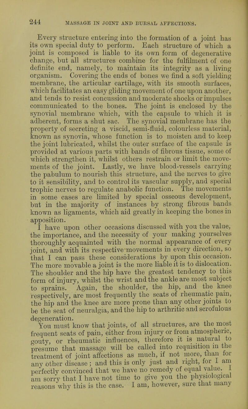 Every structure entering into the formation of a joint has its own special duty to perform. Each structure of which a joint is composed is liable to its own form of degenerative change, but all structures combine for the fulfilment of one definite end, namely, to maintain its integrity as a living organism. Covering the ends of bones we find a soft yielding membrane, the articular cartilage, with its smooth surfaces, which facilitates an easy gliding movement of one upon another, and tends to resist concussion and moderate shocks or impulses communicated to the bones. The joint is enclosed by the synovial membrane which, with the capsule to which it is adherent, forms a shut sac. The synovial membrane has the property of secreting a viscid, semi-fluid, colourless material, known as synovia, whose function is to moisten and to keep the joint lubricated, whilst the outer surface of the capsule is provided at various parts with bands of fibrous tissue, some of which strengthen it, whilst others restrain or limit the move- ments of the joint. Lastly, we have blood-vessels carrying the pabulum to nourish this structure, and the nerves to give to it sensibility, and to control its vascular supply, and special trophic nerves to regulate anabolic function. The movements in some cases are limited by special osseous development, but in the majority of instances by strong fibrous bands known as ligaments, which aid greatly in keeping the bones in apposition. I have upon other occasions discussed with you the value, the importance, and the necessity of your making yourselves thoroughly acquainted with the normal appearance of every joint, and with its respective-movements in every direction, so that I can pass these considerations by upon this occasion. The more movable a joint is the more liable it is to dislocation. The shoulder and the hip have the greatest tendency to this form of injury, whilst the wrist and the ankle are most subject to sprains. Again, the shoulder, the hip, and the knee respectively, are most frequently the seats of rheumatic pain, the hip and the knee are more prone than any other joints to be the seat of neuralgia, and the hip to arthritic and scrofulous degeneration. You must know that joints, of all structures, are the most frequent seats of pain, either from injury or from atmospheric, gouty, or rheumatic influences, therefore it is natural to presume that massage will be called into requisition m the treatment of joint affections as much, if not more, than for any other disease ; and this is only just and right, for 1 am perfectly convinced that we have no remedy of equal value. 1 am sorry that I have not time to give you the physiological reasons why this is the case. I am, however, sure that many