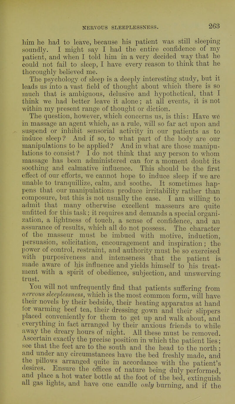 NERVOUS SLEEPLESSNESS. liiin he had to leave, because his patient was still sleeping soundly. I might say I had the entire confidence of my patient, and when I told him in a very decided way that he could not fail to sleep, I have every reason to think that he thoroughly believed me. The psychology of sleep is a deeply interesting study, but it leads us into a vast field of thought about which there is so much that is ambiguous, delusive and hypothetical, that I think we had better leave it alone; at all events, it is not within my present range of thought or diction. The question, however, which concerns us, is this: Have we in massage an agent which, as a rule, will so far act upon and suspend or inhibit sensorial activity in our patients as to induce sleep ? And if so, to what part of the body are our manipulations to be applied? And in what are those manipu- lations to consist ? I do not think that any person to whom massage has been administered can for a moment doubt its soothing and calmative influence. This should be the first effect of our efforts, we cannot hope to induce sleep if we are unable to tranquillize, calm, and soothe. It sometimes hap- pens that our manipulations produce irritability rather than composure, but this is not usually the case. I am willing to admit that many otherwise excellent masseurs are quite unfitted for this task; it requires and demands a special organi- zation, a lightness of touch, a sense of confidence, and an assurance of results, which all do not possess. The character of the masseur must be imbued with motive, induction, persuasion, solicitation, encouragement and inspiration; the power of control, restraint, and authority must be so exercised with purposiveness and intenseness that the patient is made aware of liis influence and yields himself to his treat- ment with a spirit of obedience, subjection, and unswerving trust. You will not unfrequently find that patients suffering from nervous sleeplessness, which is the most common form, will have their novels by their bedside, their heating apparatus at hand ior warming beef tea, their dressing gown and their slippers placed conveniently for them to get up and walk about, and everything in fact arranged by their anxious friends to while away the dreary hours of night. All these must be removed. Ascertain exactly the precise position in which the patient lies; see that the feet are to the south and the head to the north ; and under any circumstances have the bed freshly made, and the pillows arranged quite in accordance with the patient's desires. Ensure the offices of nature being duly performed, and place a hot water bottle at the foot of the bed, extinguish all gas lights, and have one candle only burning, and if the