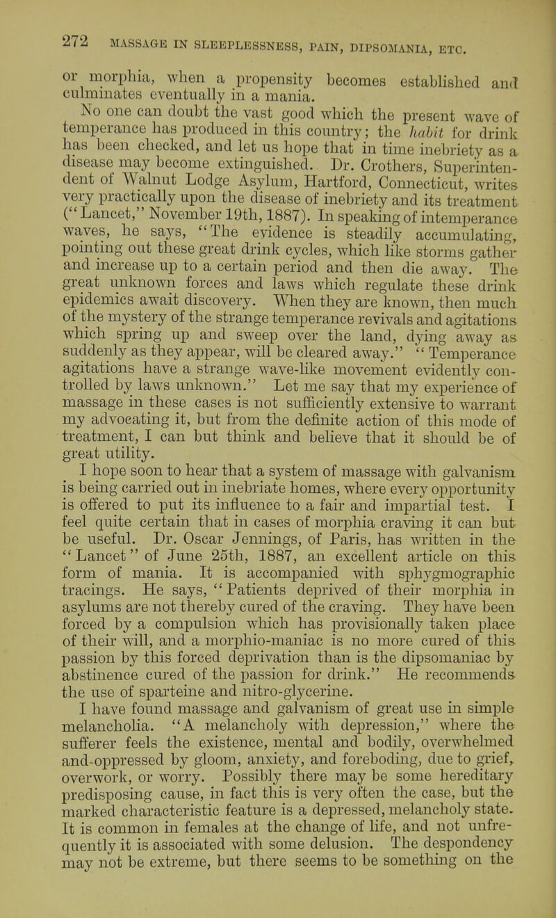 or morphia, when a propensity becomes established and culminates eventually in a mania. No one can doubt the vast good which the present wave of temperance has produced in this country; the habit for drink has been checked, and let us hope that in time inebriety as a disease may become extinguished. Dr. Crothers, Superinten- dent of Walnut Lodge Asylum, Hartford, Connecticut, writes very practically upon the disease of inebriety and its treatment (Lancet, November 19th, 1887). In speaking of intemperance waves, he says, The evidence is steadily accumulating, pointing out these great drink cycles, which like storms gather and increase up to a certain period and then die away. The great unknown forces and laws which regulate these drink epidemics await discovery. When they are known, then much of the mystery of the strange temperance revivals and agitations which spring up and sweep over the land, dying away as suddenly as they appear, will be cleared away.  Temperance agitations have a strange wave-like movement evidently con- trolled by laws unknown. Let me say that my experience of massage in these cases is not sufficiently extensive to warrant my advocating it, but from the definite action of this mode of treatment, I can but think and believe that it should be of great utility. I hope soon to hear that a system of massage with galvanism is being carried out in inebriate homes, where every opportunity is offered to put its influence to a fair and impartial test. I feel quite certain that in cases of morphia craving it can but be useful. Dr. Oscar Jennings, of Paris, has written in the Lancet of June 25th, 1887, an excellent article on this form of mania. It is accompanied with sphygmographic tracings. He says,  Patients deprived of their morphia in asylums are not thereby cured of the craving. They have been forced by a compulsion which has provisionally taken place of their will, and a morphio-maniac is no more cured of this passion by this forced deprivation than is the dipsomaniac by abstinence cured of the passion for drink. He recommends the use of sparteine and nitro-glycerine. I have found massage and galvanism of great use in simple melancholia. A melancholy with depression, where the sufferer feels the existence, mental and bodily, overwhelmed and-oppressed by gloom, anxiety, and foreboding, due to grief, overwork, or worry. Possibly there may be some hereditary predisposing cause, in fact this is very often the case, but the marked characteristic feature is a depressed, melancholy state. It is common in females at the change of life, and not unfre- quently it is associated with some delusion. The despondency may not be extreme, but there seems to be something on the