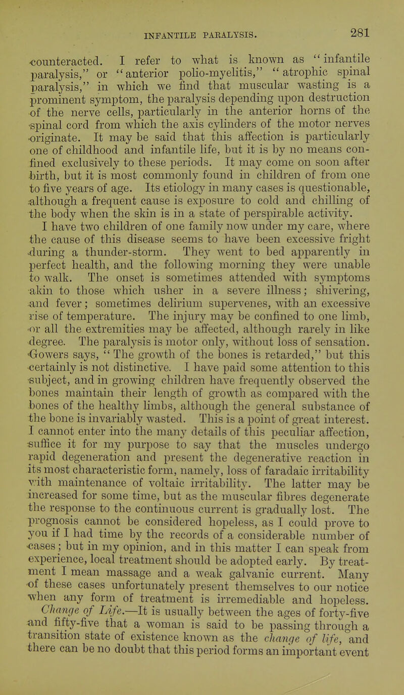 INFANTILE PARALYSIS. counteracted. I refer to what is known as  infantile paralysis, or anterior polio-myelitis, atrophic spinal paralysis, in which we find that muscular wasting is a prominent symptom, the paralysis depending upon destruction of the nerve cells, particularly in the anterior horns of the spinal cord from which the axis cylinders of the motor nerves •originate. It may be said that this affection is particularly one of childhood and infantile life, but it is by no means con- fined exclusively to these periods. It may come on soon after birth, but it is most commonly found in children of from one to five years of age. Its etiology in many cases is questionable, although a frequent cause is exposure to cold and chilling of the body when the skin is in a state of perspirable activity. I have two children of one family now under my care, where the cause of this disease seems to have been excessive fright during a thunder-storm. They went to bed apparently in perfect health, and the following morning they were unable to walk. The onset is sometimes attended with symptoms akin to those which usher in a severe illness; shivering, and fever; sometimes delirium supervenes, with an excessive rise of temperature. The injury may be confined to one limb, or all the extremities may be affected, although rarely in like degree. The paralysis is motor only, without loss of sensation. ■Cowers says,  The growth of the bones is retarded, but this certainly is not distinctive. I have paid some attention to this subject, and in growing children have frequently observed the bones maintain their length of growth as compared with the bones of the healthy limbs, although the general substance of the bone is invariably wasted. This is a point of great interest. I cannot enter into the many details of this peculiar affection, suffice it for my purpose to say that the muscles undergo rapid degeneration and present the degenerative reaction in its most characteristic form, namely, loss of faradaic irritability with maintenance of voltaic irritability. The latter may be increased for some time, but as the muscular fibres degenerate the response to the continuous current is gradually lost. The prognosis cannot be considered hopeless, as I could prove to you if I had time by the records of a considerable number of cases; but in my opinion, and in this matter I can speak from experience, local treatment should be adopted early. By treat- ment I mean massage and a weak galvanic current. Many •of these cases unfortunately present themselves to our notice when any form of treatment is irremediable and hopeless. Change of Life.—It is usually between the ages of forty-five and fifty-five that a woman is said to be passing through a transition state of existence known as the change of life, and there can be no doubt that this period forms an important event