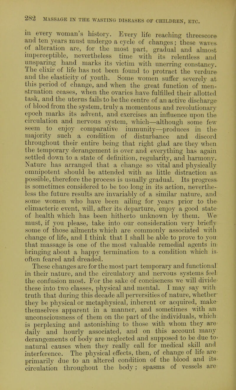 in every woman's history. Every life reaching threescore and ten years must undergo a cycle of changes; these waves of alteration are, for the most part, gradual and almost imperceptible, nevertheless time with its relentless and unsparing hand marks its victim with unerring constancy. The elixir of life has not been found to protract the verdure and the elasticity of youth. Some women suffer severely at this period of change, and when the great function of men- struation ceases, when the ovaries have fulfilled their allotted task, and the uterus fails to be the centre of an active dischai j< i of blood from the system, truly a momentous and revolutionary epoch marks its advent, and exercises an influence upon the circulation and nervous system, which—although some few- seem to enjoy comparative immunity—produces in the majority such a condition of disturbance and discord throughout their entire being that right glad are they when the temporary derangement is over and everything has again settled down to a state of definition, regularity, and harmony. Nature has arranged that a change so vital and physically omnipotent should be attended with as little distraction as possible, therefore the process is usually gradual. Its progress is sometimes considered to be too long in its action, neverthe- less the future results are invariably of a similar nature, and some women who have been ailing for years prior to the climacteric event, will, after its departure, enjoy a good state of health which has been hitherto unknown by them. We must, if you please, take into our consideration very briefly some of those ailments which are commonly associated with change of life, and I think that I shall be able to prove to you that massage is one of the most valuable remedial agents in bringing about a happy termination to a condition which is- often feared and dreaded. These changes are for the most part temporary and functional in their nature, and the circulatory and nervous systems feel the confusion most. For the sake of conciseness we will divide- these into two classes, physical and mental. I may say with truth that during this decade all perversities of nature, whether they be physical or metaphysical, inherent or acquired, make themselves apparent in a manner, and sometimes with an unconsciousness of them on the part of the individuals, which is perplexing and astonishing to those with whom they are daily and hourly associated, and on this account many derangements of body are neglected and supposed to be due to- natural causes when they really call for medical skill and interference. The physical effects, then, of change of life are primarily due to an altered condition of the blood and its circulation throughout the body; spasms of vessels are