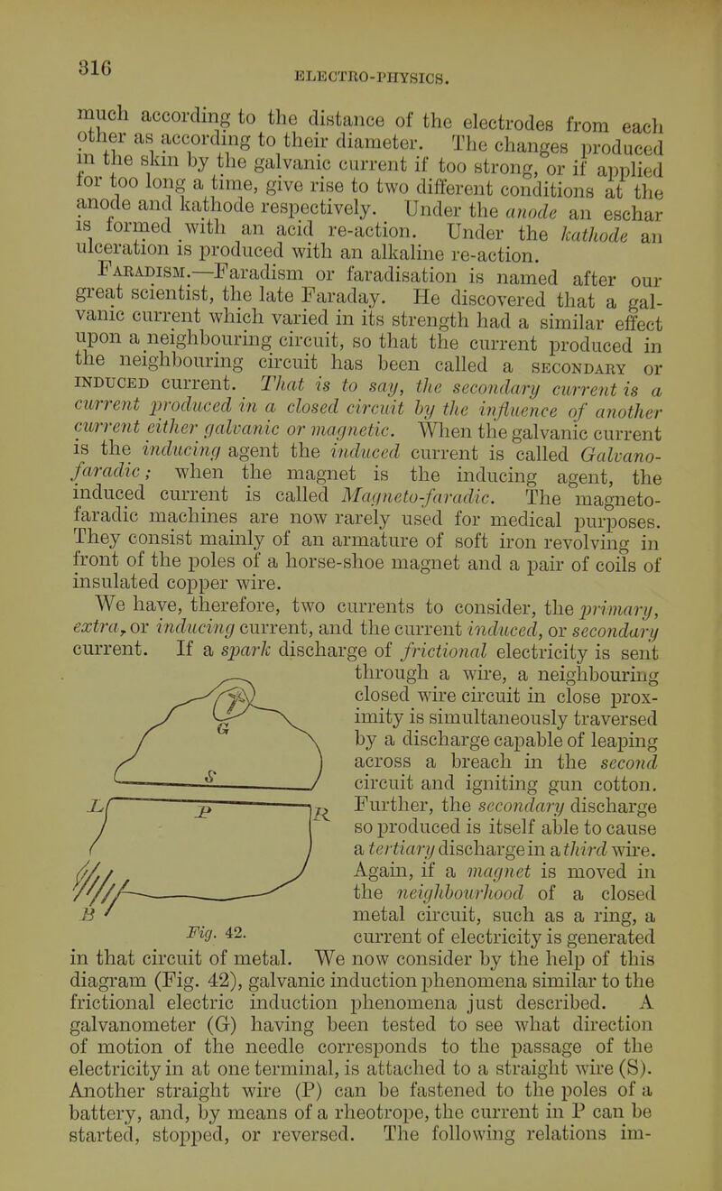 31G ELECTRO-PHYSICS. much according to the distance of the electrodes from each other as according to their diameter. The changes produced in the skin by the galvanic current if too strong, or if applied lor too long a time, give rise to two different conditions at the anode and kathode respectively. Under the anode an eschar is formed with an acid re-action. Under the kathode an ulceration is produced with an alkaline re-action. Faradism.—Faradism or faradisation is named after our great scientist, the late Faraday. He discovered that a gal- vanic current which varied in its strength had a similar effect upon a neighbouring circuit, so that the current produced in the neighbouring circuit has been called a secondary or induced current. That is to say, the secondary current is a current produced in a closed circuit by the influence of another current either galvanic or magnetic. When the galvanic current is the inducing agent the induced current is called Galiano- faradic; when the magnet is the inducing agent, the induced current is called Magneto-faradic. The magneto- faradic machines are now rarely used for medical purposes. They consist mainly of an armature of soft iron revolving in front of the poles of a horse-shoe magnet and a pair of coils of insulated copper wire. We have, therefore, two currents to consider, the primary, extra, or inducing current, and the current induced, or secondary current. If a spark discharge of /fictional electricity is sent through a wire, a neighbouring closed wire circuit in close prox- imity is simultaneously traversed by a discharge capable of leaping across a breach in the second circuit and igniting gun cotton. Further, the secondary discharge so produced is itself able to cause a tertiary discharge in a third wire. Again, if a magnet is moved in the neighbourhood of a closed metal circuit, such as a ring, a FicJ- 42- current of electricity is generated in that circuit of metal. We now consider by the help of this diagram (Fig. 42), galvanic induction phenomena similar to the frictional electric induction phenomena just described. A galvanometer (G) having been tested to see what direction of motion of the needle corresponds to the passage of the electricity in at one terminal, is attached to a straight wire (S). Another straight wire (P) can be fastened to the poles of a battery, and, by means of a rheotrope, the current in P can be started, stopped, or reversed. The following relations im-