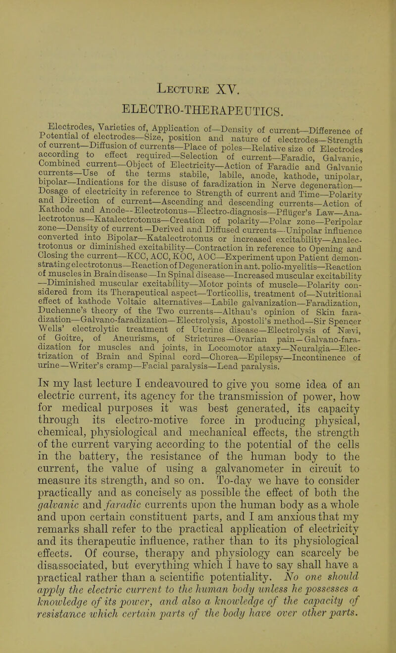 Lecture XV. ELECTKO-THEEAPEUTICS. Electrodes, Varieties of, Application of—Density of current-Difference of lotential of electrodes—Size, position and nature of electrodes-Strength of current-Diffusion of currents—Place of poles—Relative size of Electrodes according to effect required—Selection of current—Faradic, Galvanic Combined current—Object of Electricity—Action of Faradic and Galvanic currents—Use of the terms stabile, labile, anode, kathode, unipolar, bipolar—Indications for the disuse of faradization in Nerve degeneration- Dosage of electricity in reference to Strength of current and Time—Polarity and Direction of current—Ascending and descending currents—Action of Kathode and Anode— Electrotonus—Electro-diagnosis—Pfluger's Law—Ana- lectrotonus—Katalectrotonus—Creation of polarity—Polar zone—Peripolar zone—Density of current—Derived and Diffused currents—Unipolar influence converted into Bipolar—Katalectrotonus or increased excitability—Analec- trotonus or diminished excitability—Contraction in reference to Opening and Closing the current—KCC, ACC, KOC, AOC—Experiment upon Patient demon- strating electrotonus—Reaction of Degeneration in ant. polio-myelitis—Reaction of musples in Brain disease — In Spinal disease—Increased muscular excitability —Diminished muscular excitability—Motor points of muscle—Polarity con- sidered from its Therapeutical aspect—Torticollis, treatment of—Nutritional effect of kathode Voltaic alternatives—Labile galvanization—Faradization, Duchenne's theory of the Two currents—Althau's opinion of Skin fara- dization—Gal vano-faradization—Electrolysis, Apostoli's method—Sir Spencer Wells' electrolytic treatment of Uterine disease—Electrolysis of Na^vi, of Goitre, of Aneurisms, of Strictures—Ovarian pain—Gal vano-fara- dization for muscles and joints, in Locomotor ataxy—Neuralgia—Elec- trization of Brain and Spinal cord—Chorea—Epilepsy—Incontinence of urine—Writer's cramp—Facial paralysis—Lead paralysis. In my last lecture I endeavoured to give you some idea of an electric current, its agency for the transmission of power, how for medical purposes it was best generated, its capacity through its electro-motive force in producing physical, chemical, physiological and mechanical effects, the strength of the current varying according to the potential of the cells in the battery, the resistance of the human body to the current, the value of using a galvanometer in circuit to measure its strength, and so on. To-day we have to consider practically and as concisely as possible the effect of both the galvanic and faradic currents upon the human body as a whole and upon certain constituent parts, and I am anxious that my remarks shall refer to the practical application of electricity and its therapeutic influence, rather than to its physiological effects. Of course, therapy and physiology can scarcely be disassociated, but everything which I have to say shall have a practical rather than a scientific potentiality. No one should apply the electric current to the human body unless he possesses a knowledge of its power, and also a hnoidedge of the capacity of resistance ivhich certain parts of the body have over other parts.