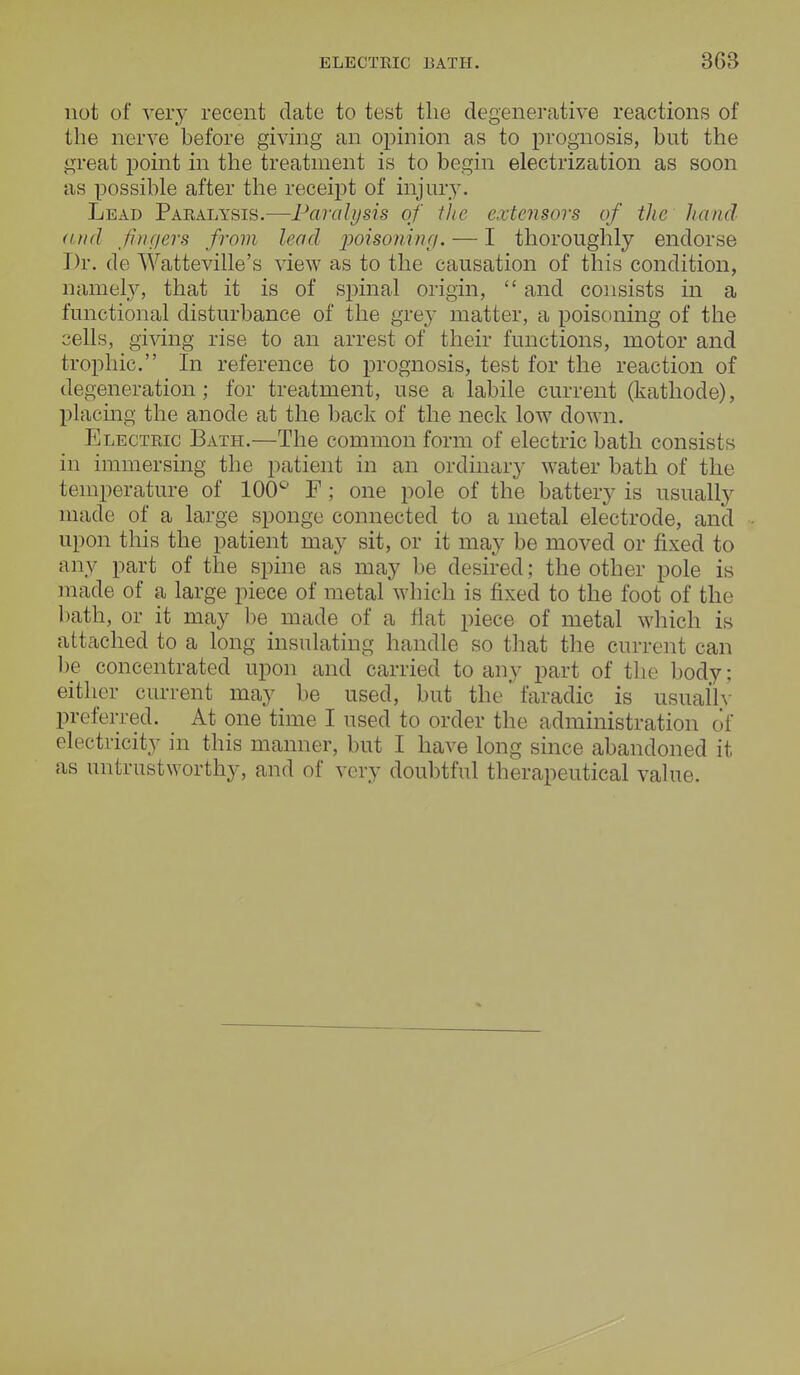 not of very recent date to test the degenerative reactions of the nerve before giving an opinion as to prognosis, but the great point in the treatment is to begin electrization as soon as possible after the receipt of injury. Lead Paralysis.—Paralysis of the extensors of the hand and fingers from lead poisoning. — I thoroughly endorse Dr. de Watteville's view as to the causation of this condition, namely, that it is of spinal origin,  and consists in a functional disturbance of the grey matter, a poisoning of the cells, giving rise to an arrest of their functions, motor and trophic. In reference to prognosis, test for the reaction of degeneration; for treatment, use a labile current (kathode), placing the anode at the back of the neck low down. Electric Bath.—The common form of electric bath consists in immersing the patient in an ordinary water bath of the temperature of 100° F; one pole of the battery is usually made of a large sponge connected to a metal electrode, and upon this the patient may sit, or it may be moved or fixed to any part of the spine as may be desired; the other pole is made of a large piece of metal which is fixed to the foot of the bath, or it may be made of a flat piece of metal which is attached to a long insulating handle so that the current can be concentrated upon and carried to any part of the body; either current may be used, but the' faradic is usually preferred. At one time I used to order the administration of electricity in this manner, but I have long since abandoned it as untrustworthy, and of very doubtful therapeutical value.