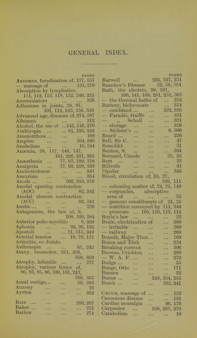 GENEKAL INDEX. PAGES Abdomen, faradization of, 177, 357 — massage of ... 151,279 Absorption by lymphatics, 111, 112, 113, 118, 122, 240, 255 Accumulators ... ... 326 Adhesions in joints, 29, 97, 101, 112, 243, 256, 356 Advanced age, diseases of, 274, 287 Albumen ... ... ... 312 Alcohol, the use of ...145,146, 270 Amblyopia 61, 195, 242 Amenorrhcea... ... ... 168 Ampere 304,306 Anabolism 10,244 Anemia, 58, 117, 146, 147, 161, 226, 231, 285 Anesthesia ... 77, 93, 199, 218 Analgesia ... 77, 93, 218, 269 Anelectrotonus ... ... 341 Aneurism ... ... ... 354 Anode 300, 313, 316 Anodal opening contraction (AOC) 82, 342 Anodal closure contraction (ACC) 82, 342 Anstie 226 Antagonism, the laW of, 0, 108, 109, 284 Anterior polio-myelitis 8, 339 Aphonia ... * ... 92, 93, 195 Apostoli 21, 315, 349 Arterial tension ... 19, 70, 121 Arthritis, see Joints. Asthenopia 61, 242 Ataxy, locomotor, 251, 266, 358, 359 Atrophy, infantile ... ... 277 Atrophy, various forms of, 80, 83, 85, 86,100,101,243, 250, 357 Aural vertigo 59, 283 Auzony ... ... ... 76 Ayrton 302 PAGES Barwell ... 235, 237, 251 Basedow's Disease 52, 58, 354 Bath, the electric, 98, 101, 106, 141, 168, 231, 252, 363 — the thermal baths of ... 253 Battery, bichromate ... 314 — combined 322, 323 — Faradic, Gaiffe 321 „ Schall 321 — storage ... ... ... 326 — Stohrer's 9, 306 Beard 226 Bell, Sir C 47 Benedikt 31 Benton, S 334 Bernard, Claude ... 25, 55 Bert 25 Billroth 31 I tipolar 345 Blood, circulation of, 18, 27, 109, 111 — colouring matter of, 24, 25, 149 — corpuscles, absorptive area of ... ... ... 25 — gaseous constituents of 21, 25 — nutrition conveyed by 111, 244 — pressure ... 109, 110, 112, 115 22 360 260 260 169 224 306 269 270 55 171 23 243, 254, 255 235, 241 Boyle's law Brain, electrization of — irritable ... — railway Brandt, Major Thur Braun and Turk Breaking current Browne, Crichton — W. A. F. Budge ... Bunge, Otto Bunsen Bursae ... Busch ... Bain ... Baker ... Barlow 260,267 ... 251 ... 274 Caecum, massage of Cancerous disease Cardiac neuralgia Carpenter Catabohsm ... ... 152 ... 195 96, 176 258, 262, 270 ... 10