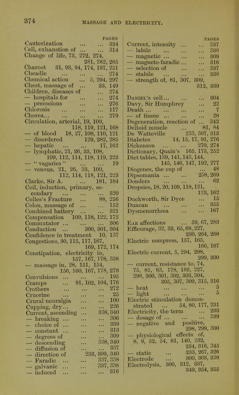 PAGES Cauterization 324 Cell, exhaustion of 314 Change of life, 73, 272, 274, 281, 282, 285 Charcot 31, 93, 94, 174, 197, 251 Cheadle 274 Chemical action ... 5, 294, 297 Chest, massage of ... 33, 149 Children, diseases of ... 274 — hospitals for 274 — precocious 276 Chlorosis 117 Chorea 279 Circulation, arterial, 19, 109, 118, 119, 121, 168 — of blood 18, 27, 108, 110, 121 — disordered 129, 282, 285 — hepatic 17, 162 — lymphatic, 21, 26, 33, 108, 109, 112, 114, 118, 119, 223 —  vagaries 19 — venous, 21, 26, 33, 109, 112, 114, 118, 121, 2'23 Clarke, Sir A. ... 181, 184 Coil, induction, primary, se- condary ... 320 Colles's Fracture ... 88, 256 Colon, massage of ... ... 152 Combined battery 321 Compensation 109, 118, 122, 172 Commutator ... 306 Conduction ... 300, 301, 304 Confidence in treatment 10, 137 Congestions, 30,115,117,167, 169, 172, 174 Constipation, electricity in, 157, 167, 178, 358 — massage in, 28, 151, 154, 156, 160, 167, 178, 279 Convulsions 195 Cramps ... 91, 102, 104, 176 Crothers Cruorine Crural neuralgia Cupping, dry... Current, ascending — breaking ... — choice of ... — constant ... — degrees of — descending — diffusion of — direction of — Faradic ... — galvanic ... — induced ... 272 25 100 226 338,340 306 339 313 309 338, 340 337 233, 309, 340 337,338 337,338 ... 316 Current, intensity — labile — magnetic ... — magneto-faradic — selection of — stabile — strength of, 81, 307, 309, 312, 339 PAGES 337 338 309 316 337 338 Daniel's cell Davy, Sir Humphrey Death ... — of tissue Degeneration, reaction of Deltoid muscle 304 22 7 28 342 81, 84 De Watteville 233, 307, 313 Diabetes 14, 15, 17, 91, 276 Dickenson 270, 274 Dictionary, Quain's 165, 175, 252 Diet tables, 139,141,143,144, 145, 146, 147, 192, 277 Diogenes, the cup of ... 48 Dipsomania ... ... 258,269 Donders 62 Dropsies, 18, 20,109,118,121, 123, 162 Duckworth, Sir Dyce ... 15 Duncan ... ... ... 355 Dysmenorrhcea 167 Ear affections ... 59,67,283 Effleurage, 32, 33, 65,68,227, 230, 264, 268 Electric compress, 157, 165, 166, 167 Electric current, 5, 294, 298, 299, 300 — current, resistance to, 74, 75, 81, 83, 178, 183, 227, 298, 300, 301, 302, 303,304, 305, 307, 309, 315, 316 — heat 5 — light ... ... ••• 5 Electric stimulation demon- strated ... 54, 80, 177, 231 Electricity, the term ... 293 — dosage of ••• 339 — negative and positive, 298, 299, 300 — physiological effects of, 8, 9, 52, 54, 81, 140, 232, 234, 316, 345 — static ... 233, 267, 326 Electrode ... 300, 303,338 Electrolysis, 300, 312, 337, 349, 354, 355