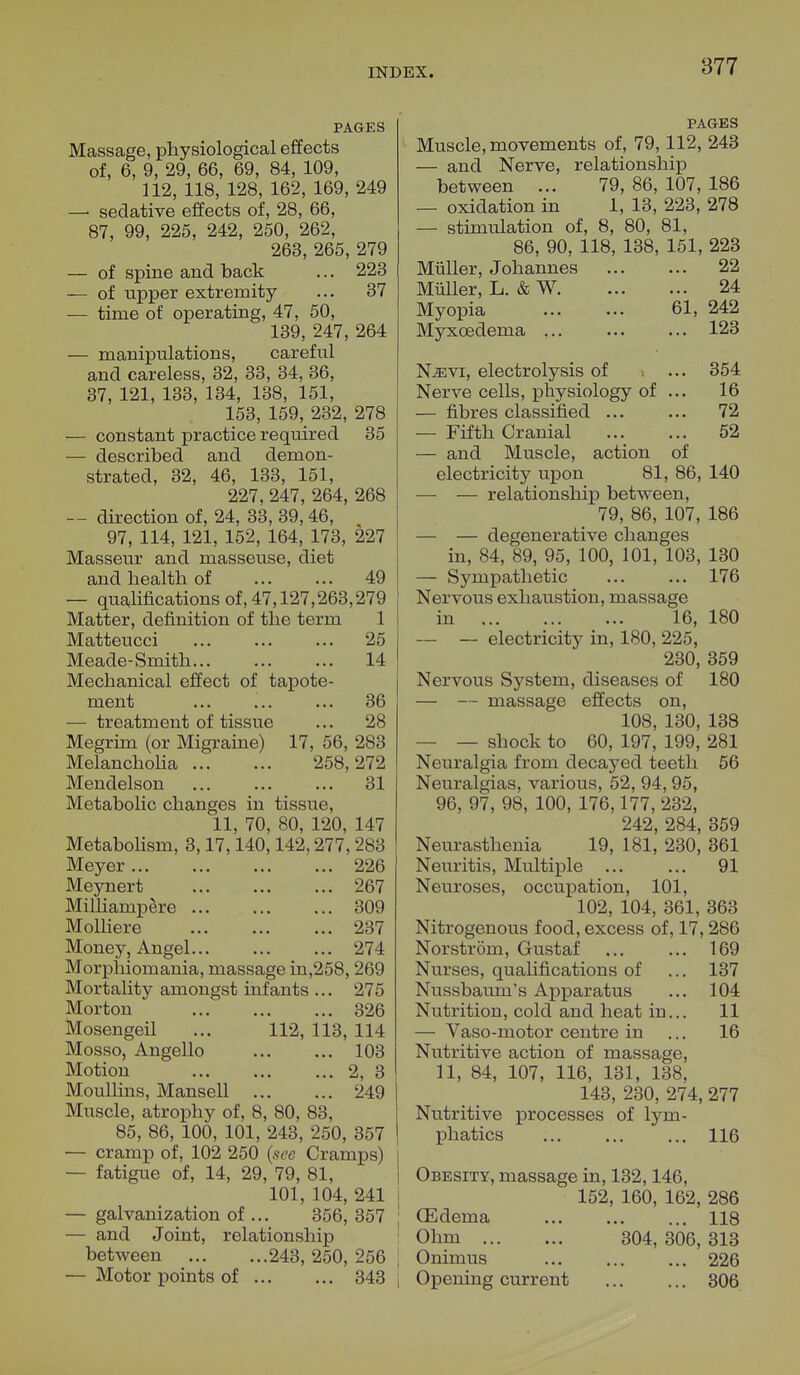 877 PAGES Massage, physiological effects of, 6, 9, 29, 66, 69, 84, 109, 112, 118, 128, 162, 169, 249 —■ sedative effects of, 28, 66, 87, 99, 225, 242, 250, 262, 263, 265, 279 — of spine and back ... 223 — of upper extremity ... 37 — time of operating, 47, 50, 139, 247, 264 — manipulations, careful and careless, 32, 33, 34, 36, 37, 121, 133, 134, 138, 151, 153, 159, 232, 278 — constant practice required 35 — described and demon- strated, 32, 46, 133, 151, 227, 247, 264, 268 — direction of, 24, 33, 39, 46, 97, 114, 121, 152, 164, 173, 227 Masseur and masseuse, diet and health of 49 — qualifications of, 47,127,263,279 Matter, definition of the term 1 Matteucci 25 Meade-Smith 14 Mechanical effect of tapote- ment ... ... ... 36 — treatment of tissue ... 28 Megrim (or Migraine) 17, 56, 283 Melancholia 258,272 Mendelson ... 31 Metabolic changes in tissue, 11, 70, 80, 120, 147 Metabolism, 3,17,140,142,277, 283 Meyer 226 Meynert 267 Milliampere 309 Molliere 237 Money, Angel 274 Morphiomania, massage in,258, 269 Mortality amongst infants ... 275 Morton 326 Mosengeil ... 112, 113, 114 Mosso, Angello 103 Motion 2, 3 Moullins, Mansell 249 Muscle, atrophy of, 8, 80, 83, 85, 86, 100, 101, 243, 250, 357 — cramp of, 102 250 (see Cramps) — fatigue of, 14, 29, 79, 81, 101, 104, 241 — galvanization of ... 356, 357 — and Joint, relationship between 243, 250, 256 — Motor points of 343 PAGES Muscle, movements of, 79,112, 243 — and Nerve, relationship between ... 79, 86, 107, 186 — oxidation in 1, 13, 223, 278 — stimulation of, 8, 80, 81, 86, 90, 118, 138, 151, 223 Miiller, Johannes 22 Miiller, L. & W 24 Myopia 61, 242 Myxcedema ... ... ... 123 Njevi, electrolysis of ... 354 Nerve cells, physiology of ... 16 — fibres classified ... ... 72 — Fifth Cranial 52 — and Muscle, action of electricity upon 81, 86, 140 — — relationship between, 79, 86, 107, 186 — — degenerative changes in, 84, 89, 95, 100, 101, 103, 130 — Sympathetic 176 Nervous exhaustion, massage in 16, 180 — — electricity in, 180, 225, 230, 359 Nervous System, diseases of 180 — — massage effects on, 108, 130, 138 — — shock to 60, 197, 199, 281 Neuralgia from decayed teeth 56 Neuralgias, various, 52, 94,95, 96, 97, 98, 100, 176,177, 232, 242, 284, 359 Neurasthenia 19, 181, 230, 361 Neuritis, Multiple 91 Neuroses, occupation, 101, 102, 104, 361, 363 Nitrogenous food, excess of, 17,286 Norstrom, Gustaf 169 Nurses, qualifications of ... 137 Nussbaum's Apparatus ... 104 Nutrition, cold and heat in... 11 — Vaso-motor centre in ... 16 Nutritive action of massage, 11, 84, 107, 116, 131, 138, 143, 230, 274, 277 Nutritive processes of lym- phatics ... ... ... 116 Obesity, massage in, 132,146, 152, 160, 162, 286 CEdema 118 Ohm 304, 306, 313 Onimus 226 Opening current 306