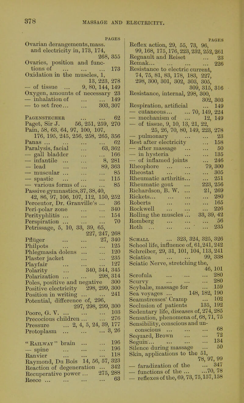 PAGES Ovarian derangements, mass, and electricity in, 173, 174, 268, 855 Ovaries, position and func- tions of 173 Oxidation in the muscles, 1, 13, 223, 278 — of tissue ... 9, 80, 144, 149 Oxygen, amounts of necessary 23 — inhalation of 149 — to set free 303, 307 Pagenstecher 62 Paget, Sir J. 56, 251, 259, 270 Pain, 58, 63, 64, 97, 100, 107, 176, 195, 245, 256, 258, 265, 356 Panas 62 Paralysis, facial ... 63,362 — gall bladder 166 — infantile 8, 281 — lead 89, 363 — muscular ... ... ... 85 — spastic ... 115 — various forms of ... ... 85 Passive gymnastics, 37, 38,40, 42, 86, 97, 106, 107, 112, 150, 252 Perceutor, Dr. Granville's ... 36 Peri-polar zone ... ... 340 Perityphlitis ... 154 Perspiration ... ... ... 70 Petrissage, 5, 10, 33, 39, 65, 227, 247, 268 Pflttger 27, 340 Philpots 125 Phlegmasia dolens ... ... 120 Plaster jacket ... ... 235 Playfair 127 Polarity ... 340,344,345 Polarization 298,314 Poles, positive and negative 300 Positive electricity 298, 299, 300 Position in writing 241 Potential, difference of, 296, 297, 298, 299, 300 Poore, G. V 103 Precocious children 276 Pressure ... 2, 4, 5, 24, 39, 177 Protoplasm 3, 26 Bailway brain 196 — spine ••• 196 Kanvier ••• H8 Raymond, Du Bois 14, 56, 57, 323 Reaction of degeneration ... 342 Recuperative power ... 275, 288 Reece 63 PAGKS Reflex action, 29, 55, 73, 96, 99,168, 175,176,223,232,252,261 Regnault and Reiset ... 23 Remak 226 Resistance to electric current, 74, 75, 81, 83, 178, 183, 227, 298, 300, 301, 302, 303, 305, 309, 315, 316 Resistance, internal, 298, 300, 302, 303 Respiration, artificial ... 149 — cutaneous 70, 149, 224 — mechanism of ... 12, 149 — of tissue, 9, 10, 13, 21, 22, 25, 26, 70, 80, 149, 223, 278 — pulmonary ... ... 23 Rest after electricity ... 158 — after massage 50 — in hysteria 135 — of inflamed joints ... 246 Rheophore 79,300 Rheostat 305 Rheumatic arthritis... ... 251 Rheumatic gout ... 223, 256 Richardson, B. W. ... 21, 269 Rickets... ... 280 Roberts 165 Rockwell 226 Rolling the muscles ... 33, 39, 42 Romberg ... ... ... 56 Roth ' ... 235 ScHALL ... 323,324,325,326 School life, influence of, 61,241,242 Schreiber, 29, 31, 101, 104, 113, 241 Sciatica 99, 338 Sciatic Nerve, stretching the, 46, 101 Scrofula 280 Scurvy ... ... ••• 280 Scybalse, massage for ... 159 Sea voyages ... 148, 182, 190 Seamstresses' Cramp ... 102 Seclusion of patients 135, 192 Sedentary life, diseases of, 274,285 Sensation, phenomena of, 68, 71, 75 Sensibility, conscious and un- conscious ... ••• ••• 68 Sequard, Brown 72 Seguin... ... ... ••• 134 Silence during massage ... 50 Skin, applications to the 51, 78,97,99 — faradization of the ... 347 — functions of the 70, 78 — reflexes of the, 69,73,75,157,158