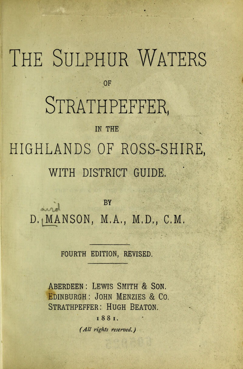 The Sulphur Waters OF Strathpeffer, IN THE HIGHLANDS OF ROSS-SHIRE, WITH DISTRICT GUIDE, D.JVtANSON, M.A., M.D., CM. FOURTH EDITION, REVISED, Aberdeen : Lewis Smith & Son. Edinburgh : John Menzies & Co. Strathpeffer: Hugh Beaton. i 88 i. (All rights reserved.)