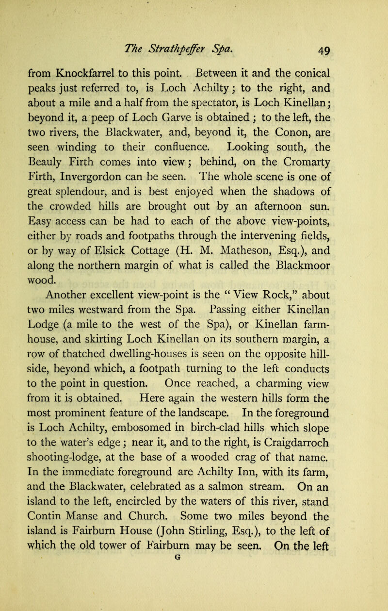 from Knockfarrel to this point. Between it and the conical peaks just referred to, is Loch Achilty; to the right, and about a mile and a half from the spectator, is Loch Kinellan; beyond it, a peep of Loch Garve is obtained ; to the left, the two rivers, the Blackwater, and, beyond it, the Conon, are seen winding to their confluence. Looking south, the Beauly Firth comes into view; behind, on the Cromarty Firth, Invergordon can be seen. The whole scene is one of great splendour, and is best enjoyed when the shadows of the crowded hills are brought out by an afternoon sun. Easy access can be had to each of the above view-points, either by roads and footpaths through the intervening fields, or by way of Elsick Cottage (H. M. Matheson, Esq.), and along the northern margin of what is called the Blackmoor wood. Another excellent view-point is the  View Rock, about two miles westward from the Spa. Passing either Kinellan Lodge (a mile to the west of the Spa), or Kinellan farm- house, and skirting Loch Kinellan on its southern margin, a row of thatched dwelling-houses is seen on the opposite hill- side, beyond which, a footpath turning to the left conducts to the point in question. Once reached, a charming view from it is obtained. Here again the western hills form the most prominent feature of the landscape. In the foreground is Loch Achilty, embosomed in birch-clad hills which slope to the water's edge; near it, and to the right, is Craigdarroch shooting-lodge, at the base of a wooded crag of that name. In the immediate foreground are Achilty Inn, with its farm, and the Blackwater, celebrated as a salmon stream. On an island to the left, encircled by the waters of this river, stand Contin Manse and Church. Some two miles beyond the island is Fairburn House (John Stirling, Esq.), to the left of which the old tower of Fairburn may be seen, On the left G