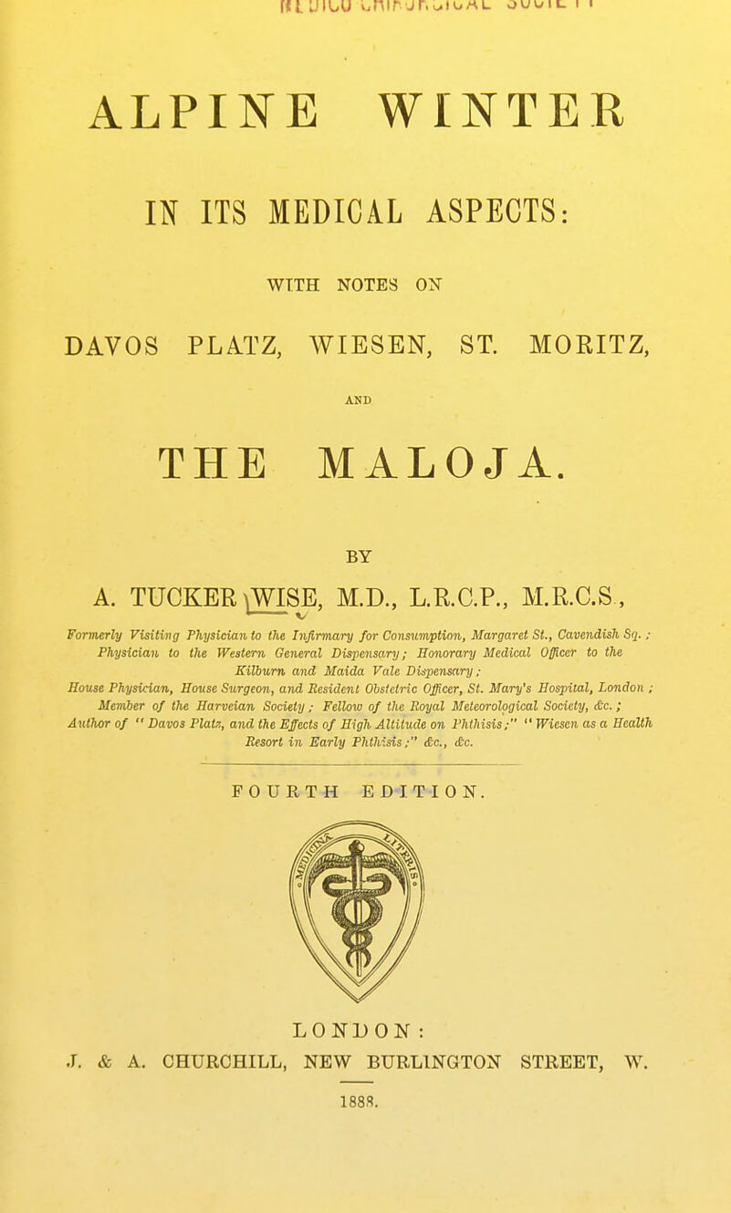ALPINE WINTER IN ITS MEDICAL ASPECTS: WITH NOTES ON DAVOS PLATZ, WIESEN, ST. MORITZ, AND THE MALOJA. BY A. TUCKER \WISE, M.D., L.R.C.P., M.R.C.S., Formerly Visiting Physician to the Infirmary for Consumption, Margaret St., Cavendish Sq. ; Physician to the Western General Dispensary; Honorary Medical Officer to the Kilburn and Maida Vale Dispensary ; House Physician, House Surgeon, and Besidcnt Obstetric Officer, St. Mary's Hospital, London ; Member of the Harveian Society ; Fellow of the Royal Meteorological Society, die.; Author of  Davos Platz, and the Effects of High Altitude on Phthisis;  Wiescn as a Health Resort in Early Phthisis; &c., (6c. FOURTH EDITION. LONDOK: J. & A. CHURCHILL, NEW BURLINGTON STREET, W. 188.S.