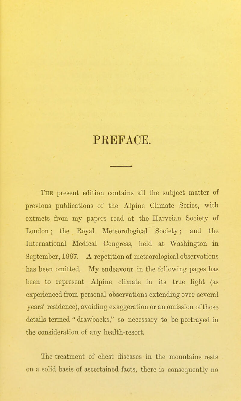 PREFACE. The present edition contains all the subject matter of previous publications of the Alpine Climate Series, with extracts from my papers read at the Harveian Society of London; the Eoyal Meteorological Society; and the International Medical Congress, held at Washington in September, 1887. A repetition of meteorological observations has been omitted. My endeavour in the following pages has been to represent Alpine climate in its true light (as experienced from personal observations extending over several years' residence), avoiding exaggeration or an omission of those details termed  drawbacks, so necessary to be portrayed in the consideration of any health-resort. The treatment of chest diseases in the mountains rests on a solid basis of ascertained facts, there is consequently no