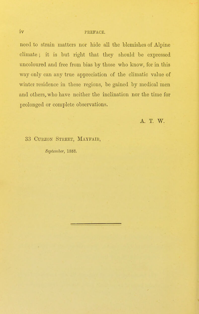 need to strain matters nor hide all the blemishes of Alpine climate; it is but right that they should be expressed uncoloured and free from bias by those who know, for in this way only can any true appreciation of the climatic value of winter residence in these regions, be gained by medical men and others,, who have neither the inclination nor the time for prolonged or complete observations. A. T. W. 33 CuEZON Street, Mavfair, September, 1888.