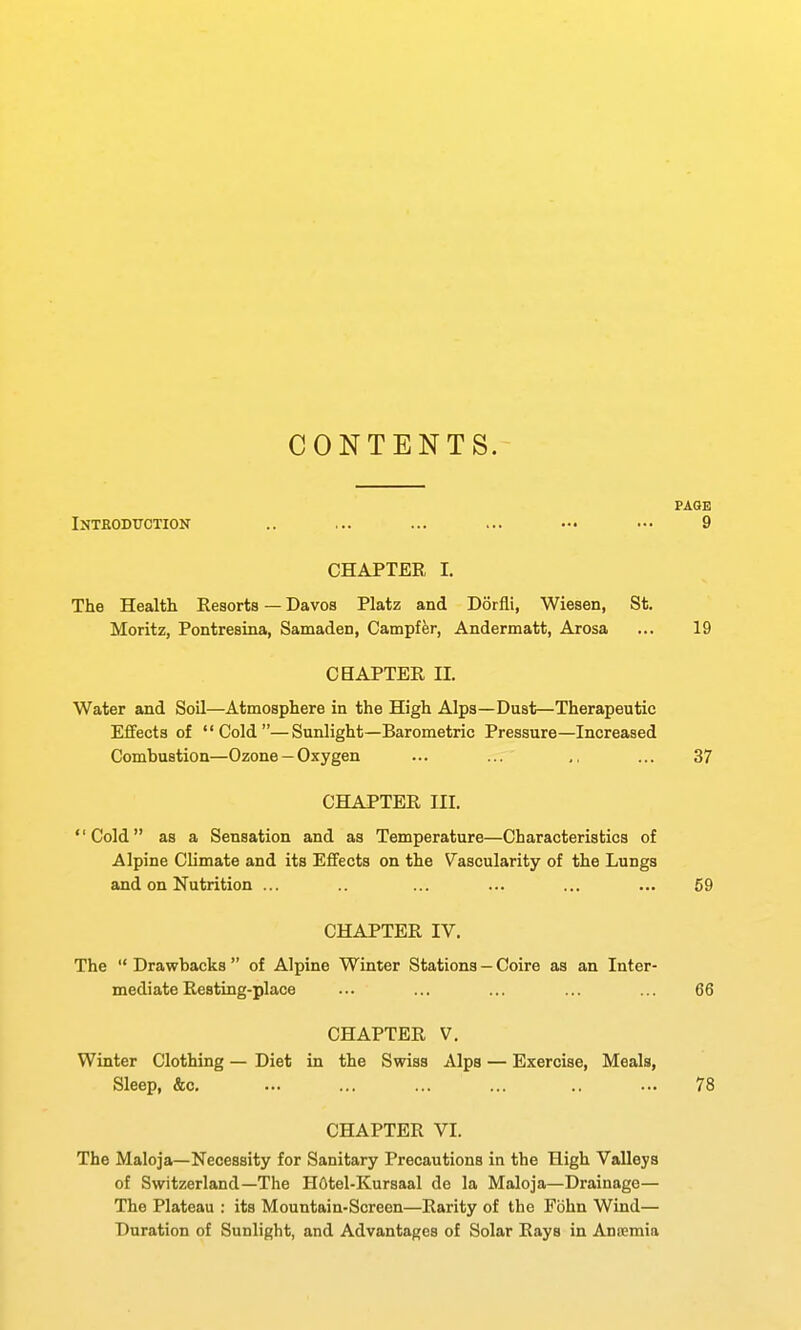 CONTENTS. PAOE Intkodtjction .. ... ... ... — ••• 9 CHAPTER I. The Health Resorts — Davos Platz and Dorfli, Wiesen, St. Moritz, Pontresina, Samaden, Campffer, Andermatt, Arosa ... 19 CHAPTER II. Water and Soil—Atmosphere in the High Alps—Dust—Therapeutic Effects of Cold—Sunlight—Barometric Pressure—Increased Combustion—Ozone —Oxygen ... ... ,, ... 37 CHAPTER III. Cold as a Sensation and as Temperature—Characteristics of Alpine Climate and its Effects on the Vascularity of the Lungs and on Nutrition ... ... ... ... ... 59 CHAPTER IV. The  Drawbacks  of Alpine Winter Stations — Coire as an Inter- mediate Resting-place ... ... ... ... ... 66 CHAPTER V. Winter Clothing — Diet in the Swiss Alps — Exercise, Meals, Sleep, &c. ... ... ... ... .. ... 78 CHAPTER VI. The Maloja—Necessity for Sanitary Precautions in the High Valleys of Switzerland—The HOtel-Kursaal de la Maloja—Drainage— The Plateau : its Mountain-Screen—Rarity of the Fiihn Wind— Duration of Sunlight, and Advantages of Solar Rays in Anemia
