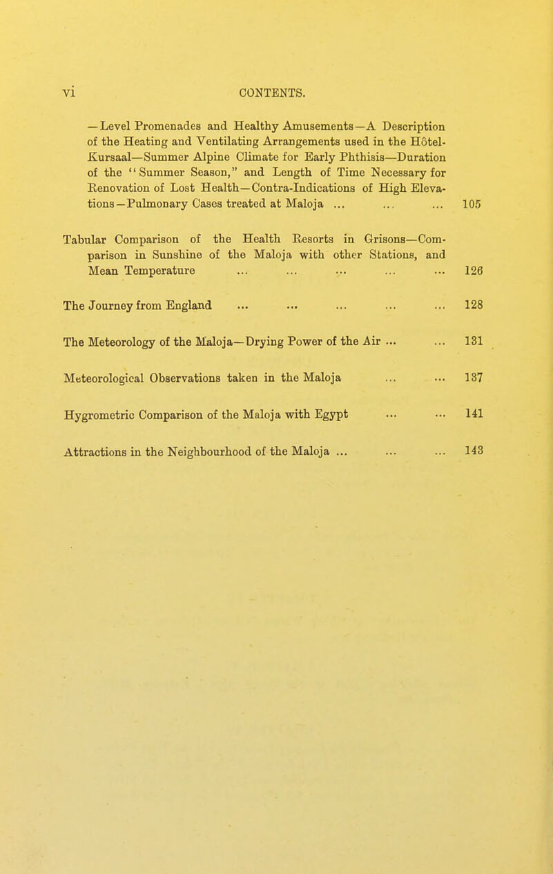 — Level Promenades and Healthy Amusements—A Description of the Heating and Ventilating Arrangements used in the Hotel- Kursaal—Summer Alpine Climate for Early Phthisis—Duration of the Summer Season, and Length of Time Necessary for Renovation of Lost Health— Contra-Indications of High Eleva- tions—Pulmonary Cases treated at Maloja ... ... ... 105 Tabular Comparison of the Health Resorts in Grisons—Com- parison in Sunshine of the Maloja with other Stations, and Mean Temperature ... ... ... ... ... 126 The Journey from England ... ... ... ... ... 128 The Meteorology of the Maloja—Drying Power of the Air ... ... 131 Meteorological Observations taken in the Maloja ... ... 137 Hygrometric Comparison of the Maloja with Egypt ... •■• 141 Attractions in the Neighbourhood of the Maloja ... ... ... 143