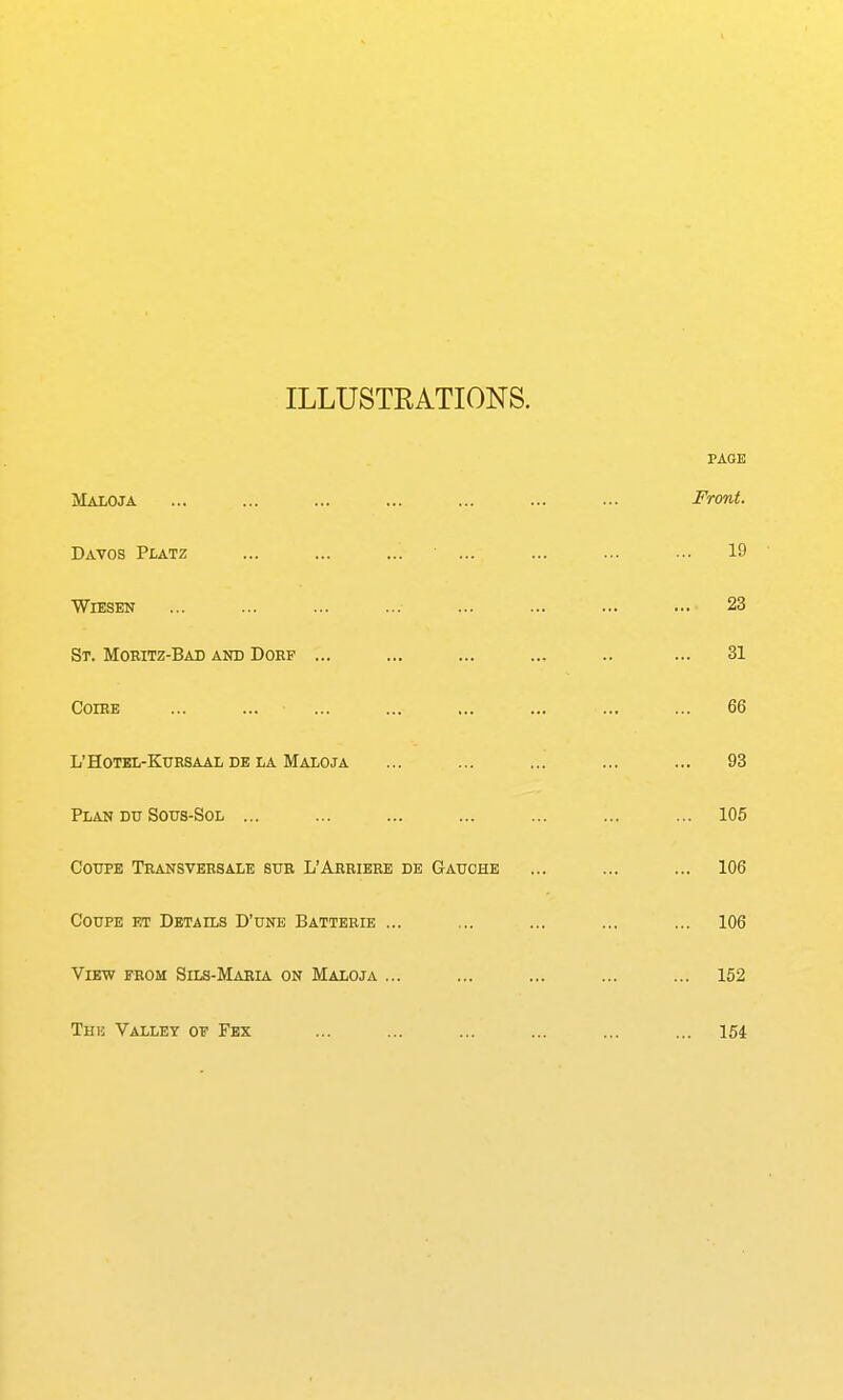 ILLUSTRATIONS. PAGE Maloja ... ... ... ... ... ... ... Front. Davos Platz ... ... ... ... ... ... ... 19 WiESEN ... ... ... ... ... ... ... ... 23 St. MOEITZ-BAD AND DORF ... ... ... ... .. ... 31 COIBE 66 L'HoTEL-KuRSAAii DE LA Maloja ... ... ... ... ... 93 Plan Du Sous-Sol ... ... ... ... ... ... ... 105 Coupe Tbansvehsale sur L'Ahbiere de Gauche ... ... ... 106 Coupe et Details D'une Batterie ... ... ... ... ... 106 View from Sils-Maria on Maloja ... ... ... ... ... 152 The Valley of Fex ... ... ... ... ... ... 154