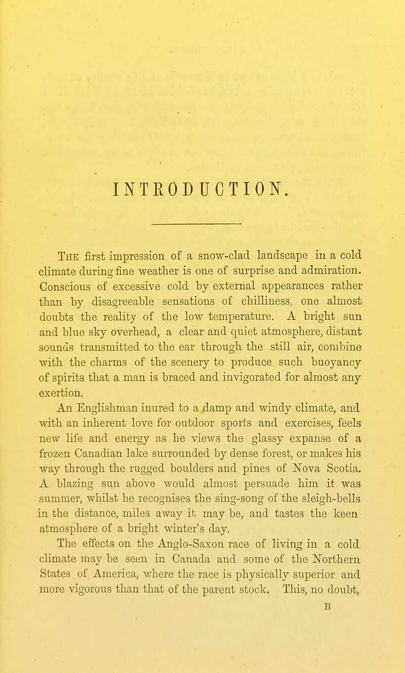 INTEODUCTION. The first impression of a snow-clad landscape in a cold climate during fine weather is one of surprise and admiration. Conscious of excessive cold by external appearances rather than by disagreeable sensations of chilliness, one almost doubts the reality of the low temperature. A bright sun and blue sky overhead, a clear and quiet atmosphere, distant sounds transmitted to the ear through the still air, combine with the charms of the scenery to produce such buoyancy of spirits that a man is braced and invigorated for almost any exertion. An Englishman inured to a damp and windy climate, and with an inherent love for outdoor sports and exercises, feels new life and energy as he views the glassy expanse of a frozen Canadian lake surrounded by dense forest, or makes his way through the rugged boulders and pines of Nova Scotia. A blazing sun above would almost persuade him it was summer, whilst he recognises the sing-song of the sleigh-bells in the distance, miles away it may be, and tastes the keen atmosphere of a bright winter's day. The effects on the Anglo-Saxon race of living in a cold climate may be seen in Canada and some of the ISTorthern States of America, where the race is physically superior and more vigorous than that of the parent stock. This, no doubt, B