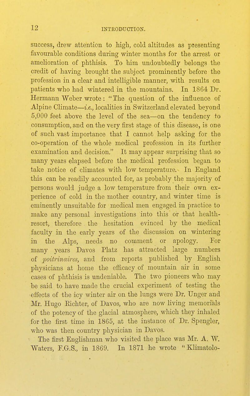 success, drew attention to high, cold altitudes as piesenting favourable conditions during winter months for the arrest or amelioration of phthisis. To him undoubtedly belongs the credit of having brought the subject prominently before the profession in a clear and intelligible manner, with results on patients who had wintered in the mountains. In 1864 Dr. Hermann Weber wrote: The question of the influence of Alpine Climate—i.e., localities in Switzerland elevated beyond 5,000 feet above the level of the sea—on the tendency to consumption, a.nd on the very first stage of this disease, is one of such vast importance that I cannot help asking for the co-operation of the whole medical profession in its further examination and decision. It may appear surprising that so many years elapsed before the medical profession began to take notice of climates with low temperature. In England this can be readily accounted for, as probably the majority of persons would judge a low temperature from their own ex- perience of cold in the mother country, and winter time is eminently unsuitable for medical men engaged in practice to make any personal investigations into this or that health- resort, therefore the hesitation evinced by the medical faculty in the early years of the discussion on wintering in the Alps, needs no comment or apology. Tor many years Davos Platz has attracted large numbers of poitrinaires, and from reports published by English physicians at home the ef&cacy of mountain aix in some cases of phthisis is undeniable. The two pioneers who may be said to have made the crucial experiment of testing the effects of the icy winter air on the lungs were Dr. linger and Mr. Hugo Eichter, of Davos, who are now living memorials of the potency of the glacial atmosphere, which they inhaled for the first time in 1865, at the instance of Dr. Spengler, who was then country physician in Davos. The first Englishman who visited the place was Mr. A. W. Waters, F.Q.S., in 1869. In 1871 he wrote Klimatolo-