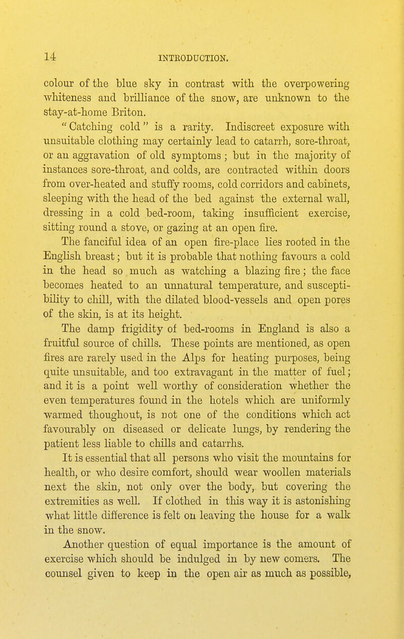 colour of the blue sky in contrast with the overpowering whiteness and brilliance of the snow, are unknown to the stay-at-home Briton. Catching cold is a rarity. Indiscreet exposure with unsuitable clothing may certainly lead to catarrh, sore-throat, or an aggravation of old symptoms ; but in the majority of instances sore-throat, and colds, are contracted within doors from over-heated and stuffy rooms, cold corridors and cabinets, sleeping with the head of the bed against the external wall, dressing in a cold bed-room, talcing insufficient exercise, sitting round a stove, or gazing at an open fire. The fanciful idea of an open fire-place lies rooted in the English breast; but it is probable that nothing favom's a cold in the head so much as watching a blazing fire; the face becomes heated to an unnatural temperature, and suscepti- bility to chill, with the dilated blood-vessels and open pores of the skin, is at its height. The damp frigidity of bed-rooms in England is also a fruitful source of chills. These points are mentioned, as open fires are rarely used in the Alps for heating purposes, being quite unsuitable, and too extravagant in the matter of fuel; and it is a point well worthy of consideration whether the even temperatures found in the hotels which are uniformly warmed thoughout, is not one of the conditions which act favourably on diseased or delicate lungs, by rendering the patient less liable to chills and catarrhs. It is essential that all persons who visit the mountains for health, or who desire comfort, should wear woollen materials next the skin, not only over the body, but covering the extremities as well. If clothed in this way it is astonishing what little difference is felt on leaving the house for a walk in the snow. Another question of equal importance is the amount of exercise which should be indulged in by new comers. The counsel given to keep in the open air as much as possible,