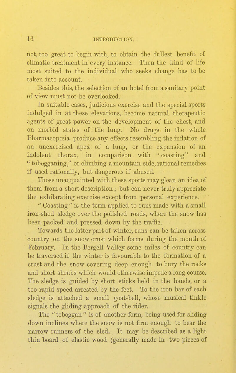 not, too great to begin with, to obtain the fullest benefit of climatic treatment in every instance. Then the kind of life most suited to the individual who seeks change has to be taken into account. Besides this, the selection of an hotel from a sanitary point of view must not be overlooked. In suitable cases, judicious exercise and the special sports indulged in at these elevations, become natural therapeutic agents of great power on the development of the chest, and on morbid states of the lung. No drugs in the whole Pharmacopoeia produce any effects resembling the inflation of an unexercised apex of a lung, or the expansion of an indolent thorax, in comparison with coasting and tobogganing, or climbing a mountain side, rational remedies if used rationally, but dangeroiis if abused. Those unacquainted with these sports may glean an idea of them from a short description; but can never truly appreciate the exhilarating exercise except from personal experience. Coasting is the term applied to runs made with a small iron-shod sledge over the polished roads, where the snow has been packed and pressed down by the traffic. Towards the latter part of winter, runs can be taken across country on the snow crust which forms during the month of February. In the Bergell Valley some miles of country can be traversed if the winter is favourable to the formation of a crust and the snow covering deep enough to bury the rocks and short shrubs which would otherwise impede a long course. The sledge is guided by short sticks held in the hands, or a too rapid speed arrested by the feet. To the iron bar of each sledge is attached a small goat-bell, whose musical tinkle signals the gliding approach of the rider. The toboggan is of another form, being used for sliding down inclines where the snow is not firm enough to bear the narrow runners of the sled. It may be described as a light thin board of elastic wood (generally made in two pieces of